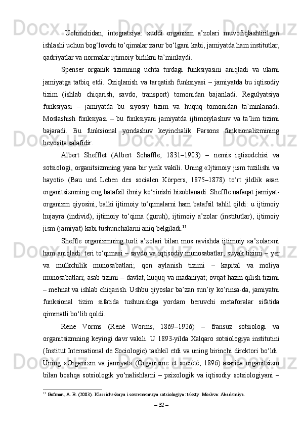   Uchinchidan,   integratsiya:   xuddi   organizm   a’zolari   muvofiqlashtirilgan
ishlashi uchun bog‘lovchi to‘qimalar zarur bo‘lgani kabi, jamiyatda ham institutlar,
qadriyatlar va normalar ijtimoiy birlikni ta’minlaydi.
Spenser   organik   tizimning   uchta   turdagi   funksiyasini   aniqladi   va   ularni
jamiyatga   tatbiq   etdi.   Oziqlanish   va   tarqatish   funksiyasi   –   jamiyatda   bu   iqtisodiy
tizim   (ishlab   chiqarish,   savdo,   transport)   tomonidan   bajariladi.   Regulyatsiya
funksiyasi   –   jamiyatda   bu   siyosiy   tizim   va   huquq   tomonidan   ta’minlanadi.
Moslashish   funksiyasi   –   bu   funksiyani   jamiyatda   ijtimoiylashuv   va   ta’lim   tizimi
bajaradi.   Bu   funksional   yondashuv   keyinchalik   Parsons   funksionalizmining
bevosita salafidir.
Albert   Shefflet   (Albert   Schäffle,   1831–1903)   –   nemis   iqtisodchisi   va
sotsiologi, organitsizmning yana bir yirik vakili. Uning «Ijtimoiy jism tuzilishi va
hayoti»   (Bau   und   Leben   des   socialen   Körpers,   1875–1878)   to‘rt   jildlik   asari
organitsizmning eng batafsil ilmiy ko‘rinishi hisoblanadi. Sheffle nafaqat jamiyat-
organizm  qiyosini,  balki  ijtimoiy to‘qimalarni   ham  batafsil  tahlil  qildi:   u ijtimoiy
hujayra   (individ),   ijtimoiy   to‘qima   (guruh),   ijtimoiy   a’zolar   (institutlar),   ijtimoiy
jism (jamiyat) kabi tushunchalarni aniq belgiladi. 13
Sheffle   organizmning   turli   a’zolari   bilan   mos   ravishda   ijtimoiy   «a’zolar»ni
ham aniqladi: teri to‘qimasi – savdo va iqtisodiy munosabatlar; suyak tizimi – yer
va   mulkchilik   munosabatlari;   qon   aylanish   tizimi   –   kapital   va   moliya
munosabatlari; asab tizimi – davlat, huquq va madaniyat; ovqat hazm qilish tizimi
– mehnat va ishlab chiqarish. Ushbu qiyoslar ba’zan sun’iy ko‘rinsa-da, jamiyatni
funksional   tizim   sifatida   tushunishga   yordam   beruvchi   metaforalar   sifatida
qimmatli bo‘lib qoldi.
Rene   Vorms   (René   Worms,   1869–1926)   –   fransuz   sotsiologi   va
organitsizmning keyingi davr vakili. U 1893-yilda Xalqaro sotsiologiya institutini
(Institut International de Sociologie) tashkil etdi va uning birinchi direktori bo‘ldi.
Uning   «Organizm   va   jamiyat»   (Organisme   et   société,   1896)   asarida   organitsizm
bilan   boshqa   sotsiologik   yo‘nalishlarni   –   psixologik   va   iqtisodiy   sotsiologiyani   –
13
 Gofman, A. B. (2003). Klassicheskaya i sovremennaya sotsiologiya: teksty. Moskva: Akademiya.
–  32  – 