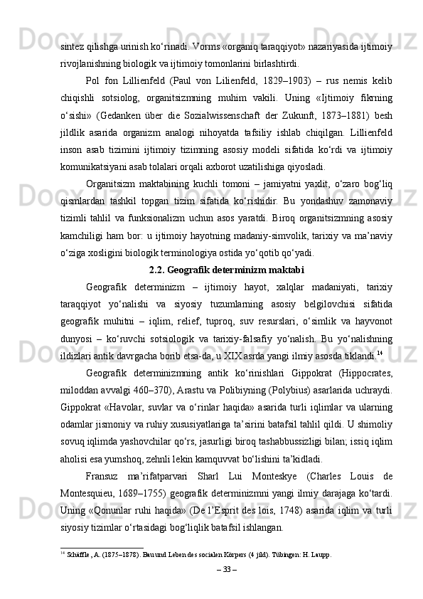 sintez qilishga urinish ko‘rinadi. Vorms «organiq taraqqiyot» nazariyasida ijtimoiy
rivojlanishning biologik va ijtimoiy tomonlarini birlashtirdi.
Pol   fon   Lillienfeld   (Paul   von   Lilienfeld,   1829–1903)   –   rus   nemis   kelib
chiqishli   sotsiolog,   organitsizmning   muhim   vakili.   Uning   «Ijtimoiy   fikrning
o‘sishi»   (Gedanken   über   die   Sozialwissenschaft   der   Zukunft,   1873–1881)   besh
jildlik   asarida   organizm   analogi   nihoyatda   tafsiliy   ishlab   chiqilgan.   Lillienfeld
inson   asab   tizimini   ijtimoiy   tizimning   asosiy   modeli   sifatida   ko‘rdi   va   ijtimoiy
komunikatsiyani asab tolalari orqali axborot uzatilishiga qiyosladi.
Organitsizm   maktabining   kuchli   tomoni   –   jamiyatni   yaxlit,   o‘zaro   bog‘liq
qismlardan   tashkil   topgan   tizim   sifatida   ko‘rishidir.   Bu   yondashuv   zamonaviy
tizimli   tahlil   va   funksionalizm   uchun   asos   yaratdi.   Biroq   organitsizmning   asosiy
kamchiligi   ham   bor:   u  ijtimoiy  hayotning   madaniy-simvolik,  tarixiy  va   ma’naviy
o‘ziga xosligini biologik terminologiya ostida yo‘qotib qo‘yadi.
2.2. Geografik determinizm maktabi
Geografik   determinizm   –   ijtimoiy   hayot,   xalqlar   madaniyati,   tarixiy
taraqqiyot   yo‘nalishi   va   siyosiy   tuzumlarning   asosiy   belgilovchisi   sifatida
geografik   muhitni   –   iqlim,   relief,   tuproq,   suv   resurslari,   o‘simlik   va   hayvonot
dunyosi   –   ko‘ruvchi   sotsiologik   va   tarixiy-falsafiy   yo‘nalish.   Bu   yo‘nalishning
ildizlari antik davrgacha borib etsa-da, u XIX asrda yangi ilmiy asosda tiklandi. 14
Geografik   determinizmning   antik   ko‘rinishlari   Gippokrat   (Hippocrates,
miloddan avvalgi 460–370), Arastu va Polibiyning (Polybius) asarlarida uchraydi.
Gippokrat   «Havolar,   suvlar   va   o‘rinlar   haqida»   asarida   turli   iqlimlar   va   ularning
odamlar jismoniy va ruhiy xususiyatlariga ta’sirini batafsil tahlil qildi. U shimoliy
sovuq iqlimda yashovchilar qo‘rs, jasurligi biroq tashabbussizligi bilan; issiq iqlim
aholisi esa yumshoq, zehnli lekin kamquvvat bo‘lishini ta’kidladi.
Fransuz   ma’rifatparvari   Sharl   Lui   Monteskye   (Charles   Louis   de
Montesquieu, 1689–1755) geografik determinizmni yangi ilmiy darajaga ko‘tardi.
Uning   «Qonunlar   ruhi   haqida»   (De   l’Esprit   des   lois,   1748)   asarida   iqlim   va   turli
siyosiy tizimlar o‘rtasidagi bog‘liqlik batafsil ishlangan. 
14
 Schäffle, A. (1875–1878). Bau und Leben des socialen Körpers (4 jild). Tübingen: H. Laupp.
–  33  – 