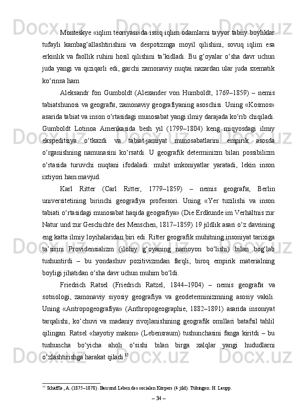Monteskye «iqlim teoriyasi»da issiq iqlim odamlarni tayyor tabiiy boyliklar
tufayli   kambag‘allashtirishini   va   despotizmga   moyil   qilishini,   sovuq   iqlim   esa
erkinlik   va   faollik   ruhini   hosil   qilishini   ta’kidladi.   Bu   g‘oyalar   o‘sha   davr   uchun
juda yangi  va qiziqarli  edi, garchi  zamonaviy nuqtai  nazardan ular  juda sxematik
ko‘rinsa ham.
Aleksandr   fon   Gumboldt   (Alexander   von   Humboldt,   1769–1859)   –   nemis
tabiatshunosi va geograf и , zamonaviy geografiyaning asoschisi. Uning «Kosmos»
asarida tabiat va inson o‘rtasidagi munosabat yangi ilmiy darajada ko‘rib chiqiladi.
Gumboldt   Lotin о a   Amerikasida   besh   yil   (1799–1804)   keng   miqyosdagi   ilmiy
ekspeditsiya   o‘tkazdi   va   tabiat-jamiyat   munosabatlarini   empirik   asosda
o‘rganishning   namunasini   ko‘rsatdi.   U   geografik   determinizm   bilan   possibilizm
o‘rtasida   turuvchi   nuqtani   ifodaladi:   muhit   imkoniyatlar   yaratadi,   lekin   inson
ixtiyori ham mavjud.
Karl   Ritter   (Carl   Ritter,   1779–1859)   –   nemis   geograf и ,   Berlin
universitetining   birinchi   geografiya   professori.   Uning   «Yer   tuzilishi   va   inson
tabiati o‘rtasidagi munosabat haqida geografiya» (Die Erdkunde im Verhältnis zur
Natur und zur Geschichte des Menschen, 1817–1859) 19 jildlik asari o‘z davrining
eng katta ilmiy loyihalaridan biri edi. Ritter geografik muhitning insoniyat tarixiga
ta’sirini   Providensializm   (ilohiy   g‘oyaning   namoyon   bo‘lishi)   bilan   bog‘lab
tushuntirdi   –   bu   yondashuv   pozitivizmdan   farqli,   biroq   empirik   materialning
boyligi jihatidan o‘sha davr uchun muhim bo‘ldi.
Friedrich   Ratsel   (Friedrich   Ratzel,   1844–1904)   –   nemis   geograf и   va
sotsiologi,   zamonaviy   siyosiy   geografiya   va   geodeterminizmning   asosiy   vakili.
Uning   «Antropogeografiya»   (Anthropogeographie,   1882–1891)   asarida   insoniyat
tarqalishi,   ko‘chuvi   va   madaniy   rivojlanishining   geografik   omillari   batafsil   tahlil
qilingan.   Ratsel   «hayotiy   makon»   (Lebensraum)   tushunchasini   fanga   kiritdi   –   bu
tushuncha   bo‘yicha   aholi   o‘sishi   bilan   birga   xalqlar   yangi   hududlarni
o‘zlashtirishga harakat qiladi. 15
15
 Schäffle, A. (1875–1878). Bau und Leben des socialen Körpers (4 jild). Tübingen: H. Laupp.
–  34  – 