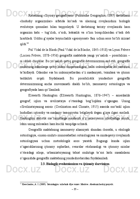 Ratselning «Siyosiy geografiyasi» (Politische Geographie, 1897) davlatlarni
«hududiy   organizmlar»   sifatida   ko‘radi   va   ularning   rivojlanishini   biologik
evolutsiya   qonunlari   bilan   taqqoslaydi.   U   davlatning   tarixiy   rivojlanishi   ham
organizm   kabi   –   tug‘ilish,   o‘sish,   keksalik   va   o‘lim   bosqichlaridan   o‘tadi   deb
hisobladi. Ushbu g‘oyalar keyinchalik «geosiyosat» fani uchun asos bo‘lib xizmat
qildi. 16
Pol Vidal de la Blash (Paul Vidal de la Blache, 1845–1918) va Lyusi Febvre
(Lucien Febvre, 1878–1956)  geografik maktabda yangi  yo‘nalish – possibilizm  –
ni ishlab chiqdilar. Bu yo‘nalish qattiq geografik determinizmni rad etib, geografik
muhitning odamlarga qattiy hukm chiqarmasligini, balki imkoniyatlar ko‘rsatishini
ta’kidlaydi.   Odamlar   esa   bu   imkoniyatlardan   o‘z   madaniyati,   texnikasi   va   ijtimoi
tashkiloti   orqali   foydalanadi.   Bu   possibilistik   yondashuv   geografik
determinizmning   ancha   muvozanatli   shakli   bo‘lib,   zamonaviy   sotsiologiya   va
geografiyada ham qo‘llaniladi.
Elsworth   Hantington   (Ellsworth   Huntington,   1876–1947)   –   amerikalik
geograf,   iqlim   va   sivilizatsiya   o‘rtasidagi   bog‘liqlikni   o‘rgangan.   Uning
«Sivilizatsiyaning   asosi»   (Civilization   and   Climate,   1915)   asarida   mo‘tadil   iqlim
hududlari iqtisodiy va madaniy taraqqiyotni belgilaydi degan g‘oya ilgari suriladi.
Hantington   statistik   ma’lumotlarga   asoslanib   o‘z   nazariyasini   isbotlashga   urindi,
lekin uning xulosalari ham kuchli tanqidga uchradi.
Geografik   maktabning   zamonaviy   ahamiyati   shundan   iboratki,   u   ekologik
sotsiologiya, «inson-muhit» munosabatlari sotsiologiyasi va mintaqaviy rivojlanish
sotsiologiyasi   uchun   metodologik   asos   yaratdi.   Bugungi   kunda   iqlim
o‘zgarishlarining   ijtimoiy   oqibatlari,   resurslar   etishmasligi   va   ijtimoiy   nizolar
o‘rtasidagi   aloqa,   urbanizatsiyaning   tabiat   muhitiga   ta’siri   kabi   masalalarni
o‘rganishda geografik maktabning yondashuvlaridan foydalaniladi.
2.3. Biologik evolutsionizm va ijtimoiy darvinizm
16
 Kravchenko, A. I. (2009). Sotsiologiya: uchebnik dlya vuzov. Moskva: Akademicheskiy proyekt.
–  35  – 