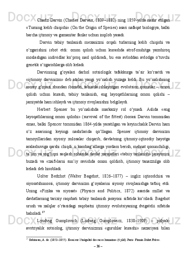Charlz   Darvin   (Charles   Darwin,   1809–1882)   ning   1859-yilda   nashr   etilgan
«Turning kelib chiqishi» (On the Origin of Species) asari nafaqat biologiya, balki
barcha ijtimoiy va gumanitar fanlar uchun inqilob yasadi.
  Darvin   tabiiy   tanlanish   mexanizmi   orqali   turlarning   kelib   chiqishi   va
o‘zgarishini   isbot   etdi:   omon   qolish   uchun   kurashda   atrof-muhitga   yaxshiroq
moslashgan   individlar   ko‘proq   nasl   qoldiradi,   bu   esa   avloddan   avlodga   o‘tuvchi
genetik o‘zgarishlarga olib keladi.
Darvinning   g‘oyalari   darhol   sotsiologik   tafakkurga   ta’sir   ko‘rsatdi   va
«ijtimoiy   darvinizm»   deb   atalan   yangi   yo‘nalish   yuzaga   keldi.   Bu   yo‘nalishning
asosiy g‘oyasi shundan iboratki, tabiatda ishlayotgan evolutsion qonunlar – omon
qolish   uchun   kurash,   tabiiy   tanlanish,   eng   layoqatlilarning   omon   qolishi   –
jamiyatda ham ishlaydi va ijtimoiy rivojlanishni belgilaydi.
Herbert   Spenser   bu   yo‘nalishda   markaziy   rol   o‘ynadi.   Aslida   «eng
layoqatlilarning   omon   qolishi»   (survival   of   the   fittest)   iborasi   Darvin   tomonidan
emas,  balki  Spencer  tomonidan 1864-yilda yaratilgan va keyinchalik Darvin ham
o‘z   asarining   keyingi   nashrlarida   qo‘llagan.   Spenser   ijtimoiy   darvinizm
tamoyillaridan   siyosiy   xulosalar   chiqarib,   davlatning   ijtimoiy-iqtisodiy   hayotga
aralashuviga qarshi chiqdi: u kambag‘allarga yordam berish, mehnat qonunchiligi,
ta’lim va sog‘liqni saqlash sohasida davlat xarajatlari «tabiiy tanlanish» jarayonini
buzadi   va   «zaif»larni   sun’iy   ravishda   omon   qoldirib,   ijtimoiy   tanazzulga   olib
keladi deb hisobladi.
Uolter   Bedzhot   (Walter   Bagehot,   1826–1877)   –   ingliz   iqtisodchisi   va
siyosatshunossi,   ijtimoiy   darvinizm   g‘oyalarini   siyosiy   rivojlanishga   tatbiq   etdi.
Uning   «Fizika   va   siyosat»   (Physics   and   Politics,   1872)   asarida   millat   va
davlatlarning   tarixiy   raqobati   tabiiy   tanlanish   jarayoni   sifatida   ko‘riladi.   Bagehot
urush   va   xalqlar   o‘rtasidagi   raqobatni   ijtimoiy   evolutsiyaning   dvigatelii   sifatida
baholadi. 17
Lyudvig   Gumplovich   (Ludwig   Gumplowicz,   1838–1909)   –   polyak-
avstriyalik   sotsiolog,   ijtimoiy   darvinizmni   «guruhlar   kurashi»   nazariyasi   bilan
17
 Gobineau, A. de. (1853–1855). Essai sur l’inégalité des races humaines (4 jild). Paris: Firmin Didot Frères.
–  36  – 