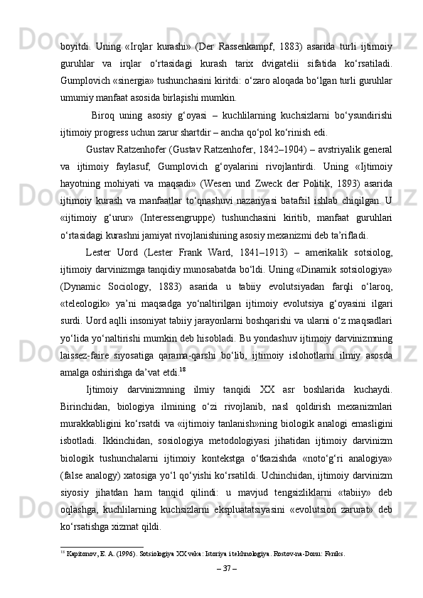 boyitdi.   Uning   «Irqlar   kurashi»   (Der   Rassenkampf,   1883)   asarida   turli   ijtimoiy
guruhlar   va   irqlar   o‘rtasidagi   kurash   tarix   dvigatelii   sifatida   ko‘rsatiladi.
Gumplovich «sinergia» tushunchasini kiritdi: o‘zaro aloqada bo‘lgan turli guruhlar
umumiy manfaat asosida birlaşishi mumkin.
  Biroq   uning   asosiy   g‘oyasi   –   kuchlilarning   kuchsizlarni   bo‘ysundirishi
ijtimoiy progress uchun zarur shartdir – ancha qo‘pol ko‘rinish edi.
Gustav Ratzenhofer (Gustav Ratzenhofer, 1842–1904) – avstriyalik general
va   ijtimoiy   faylasuf,   Gumplovich   g‘oyalarini   rivojlantirdi.   Uning   «Ijtimoiy
hayotning   mohiyati   va   maqsadi»   (Wesen   und   Zweck   der   Politik,   1893)   asarida
ijtimoiy   kurash   va   manfaatlar   to‘qnashuvi   nazariyasi   batafsil   ishlab   chiqilgan.   U
«ijtimoiy   g‘urur»   (Interessengruppe)   tushunchasini   kiritib,   manfaat   guruhlari
o‘rtasidagi kurashni jamiyat rivojlanishining asosiy mexanizmi deb ta’rifladi.
Lester   Uord   (Lester   Frank   Ward,   1841–1913)   –   amerikalik   sotsiolog,
ijtimoiy darvinizmga tanqidiy munosabatda bo‘ldi. Uning «Dinamik sotsiologiya»
(Dynamic   Sociology,   1883)   asarida   u   tabiiy   evolutsiyadan   farqli   o‘laroq,
«teleologik»   ya’ni   maqsadga   yo‘naltirilgan   ijtimoiy   evolutsiya   g‘oyasini   ilgari
surdi. Uord aqlli insoniyat tabiiy jarayonlarni boshqarishi va ularni o‘z maqsadlari
yo‘lida yo‘naltirishi mumkin deb hisobladi. Bu yondashuv ijtimoiy darvinizmning
laissez-faire   siyosatiga   qarama-qarshi   bo‘lib,   ijtimoiy   islohotlarni   ilmiy   asosda
amalga oshirishga da’vat etdi. 18
Ijtimoiy   darvinizmning   ilmiy   tanqidi   XX   asr   boshlarida   kuchaydi.
Birinchidan,   biologiya   ilmining   o‘zi   rivojlanib,   nasl   qoldirish   mexanizmlari
murakkabligini   ko‘rsatdi   va   «ijtimoiy   tanlanish»ning   biologik   analogi   emasligini
isbotladi.   Ikkinchidan,   sosiologiya   metodologiyasi   jihatidan   ijtimoiy   darvinizm
biologik   tushunchalarni   ijtimoiy   kontekstga   o‘tkazishda   «noto‘g‘ri   analogiya»
(false analogy) xatosiga yo‘l qo‘yishi ko‘rsatildi. Uchinchidan, ijtimoiy darvinizm
siyosiy   jihatdan   ham   tanqid   qilindi:   u   mavjud   tengsizliklarni   «tabiiy»   deb
oqlashga,   kuchlilarning   kuchsizlarni   ekspluatatsiyasini   «evolutsion   zarurat»   deb
ko‘rsatishga xizmat qildi.
18
 Kapitonov, E. A. (1996). Sotsiologiya XX veka: Istoriya i tekhnologiya. Rostov-na-Donu: Feniks.
–  37  – 