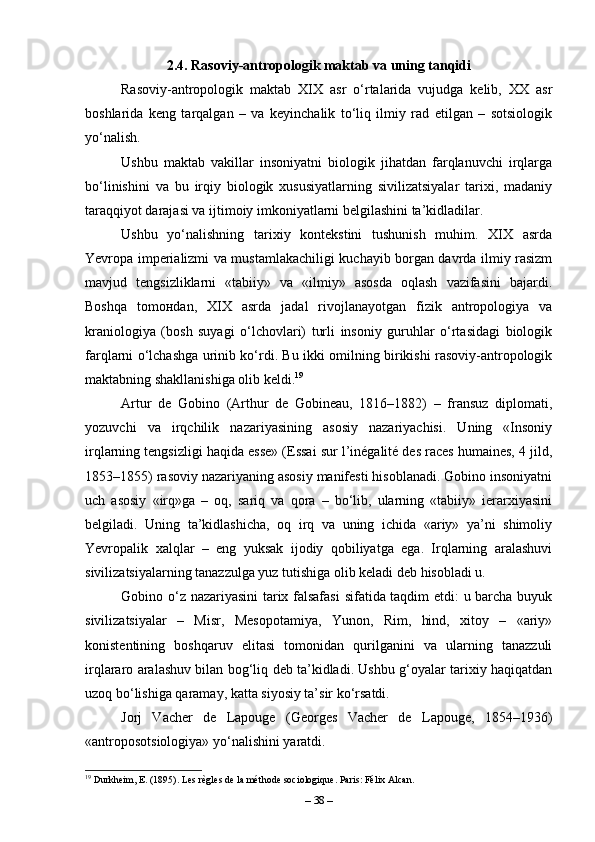 2.4. Rasoviy-antropologik maktab va uning tanqidi
Rasoviy-antropologik   maktab   XIX   asr   o‘rtalarida   vujudga   kelib,   XX   asr
boshlarida   keng   tarqalgan   –   va   keyinchalik   to‘liq   ilmiy   rad   etilgan   –   sotsiologik
yo‘nalish. 
Ushbu   maktab   vakillar   insoniyatni   biologik   jihatdan   farqlanuvchi   irqlarga
bo‘linishini   va   bu   irqiy   biologik   xususiyatlarning   sivilizatsiyalar   tarixi,   madaniy
taraqqiyot darajasi va ijtimoiy imkoniyatlarni belgilashini ta’kidladilar.
Ushbu   yo‘nalishning   tarixiy   kontekstini   tushunish   muhim.   XIX   asrda
Yevropa imperializmi va mustamlakachiligi kuchayib borgan davrda ilmiy rasizm
mavjud   tengsizliklarni   «tabiiy»   va   «ilmiy»   asosda   oqlash   vazifasini   bajardi.
Boshqa   tom он dan,   XIX   asrda   jadal   rivojlanayotgan   fizik   antropologiya   va
kraniologiya   (bosh   suyagi   o‘lchovlari)   turli   insoniy   guruhlar   o‘rtasidagi   biologik
farqlarni o‘lchashga urinib ko‘rdi. Bu ikki omilning birikishi rasoviy-antropologik
maktabning shakllanishiga olib keldi. 19
Artur   de   Gobino   (Arthur   de   Gobineau,   1816–1882)   –   fransuz   diplomati,
yozuvchi   va   irqchilik   nazariyasining   asosiy   nazariyachisi.   Uning   «Insoniy
irqlarning tengsizligi haqida esse» (Essai sur l’inégalité des races humaines, 4 jild,
1853–1855) rasoviy nazariyaning asosiy manifesti hisoblanadi. Gobino insoniyatni
uch   asosiy   «irq»ga   –   oq,   sariq   va   qora   –   bo‘lib,   ularning   «tabiiy»   ierarxiyasini
belgiladi.   Uning   ta’kidlashicha,   oq   irq   va   uning   ichida   «ariy»   ya’ni   shimoliy
Yevropalik   xalqlar   –   eng   yuksak   ijodiy   qobiliyatga   ega.   Irqlarning   aralashuvi
sivilizatsiyalarning tanazzulga yuz tutishiga olib keladi deb hisobladi u.
Gobino o‘z nazariyasini tarix falsafasi  sifatida taqdim etdi: u barcha buyuk
sivilizatsiyalar   –   Misr,   Mesopotamiya,   Yunon,   Rim,   hind,   xitoy   –   «ariy»
konistentining   boshqaruv   elitasi   tomonidan   qurilganini   va   ularning   tanazzuli
irqlararo aralashuv bilan bog‘liq deb ta’kidladi. Ushbu g‘oyalar tarixiy haqiqatdan
uzoq bo‘lishiga qaramay, katta siyosiy ta’sir ko‘rsatdi.
Jorj   Vacher   de   Lapouge   (Georges   Vacher   de   Lapouge,   1854–1936)
«antroposotsiologiya» yo‘nalishini yaratdi. 
19
 Durkheim, E. (1895). Les règles de la méthode sociologique. Paris: Félix Alcan.
–  38  – 