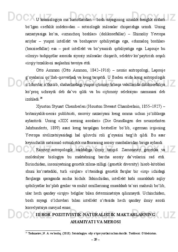 U   kraniologiya   ma’lumotlaridan   –   bosh   suyagining   uzunlik-kenglik   nisbati
bo‘lgan   «sefalik   indeks»dan   –   sotsiologik   xulosalar   chiqarishga   urindi.   Uning
nazariyasiga   ko‘ra,   «uzunchoq   boshlar»   (dolikosefallar)   –   Shimoliy   Yevropa
ariylar   –   yuqori   intellekt   va   boshqaruv   qobiliyatiga   ega,   «dumaloq   boshlar»
(bra х isefallar)   esa   –   past   intellekt   va   bo‘ysunish   qobiliyatiga   ega.   Lapouje   bu
«ilmiy» tadqiqotlar asosida siyosiy xulosalar chiqarib, selektiv ko‘paytirish orqali
«irqiy tozalik»ni saqlashni tavsiya etdi.
Otto   Ammon   (Otto   Ammon,   1842–1916)   –   nemis   antropologi,   Lapouje
g‘oyalarini  qo‘llab-quvvatladi  va keng tarqatdi. U Baden  erida keng antropologik
o‘lchovlar o‘tkazib, shaharlardagi yuqori ijtimoiy tabaqa vakillarida dolikosefaliya
ko‘proq   uchraydi   deb   da’vo   qildi   va   bu   «ijtimoiy   seleksiya»   namunasi   deb
izohladi. 20
Xyuston Styuart Chemberlen (Houston Stewart Chamberlain, 1855–1927) –
britaniyalik-nemis   publitsisti,   rasoviy   nazariyani   keng   omma   uchun   jo‘ziblarga
aylantirdi.   Uning   «XIX   asrning   asoslari»   (Die   Grundlagen   des   neunzehnten
Jahrhunderts,   1899)   asari   keng   tarqalgan   bestseller   bo‘lib,   «german   irqi»ning
Yevropa   sivilizatsiyasidagi   hal   qiluvchi   roli   g‘oyasini   targ‘ib   qildi.   Bu   asar
keyinchalik natsional-sotsialistik mafkuraning asosiy manbalaridan biriga aylandi.
Rasoviy-antropologik   maktabga   ilmiy   tanqid.   Zamonaviy   genetika   va
molekulyar   biologiya   bu   maktabning   barcha   asosiy   da’volarini   rad   etdi.
Birinchidan, insoniyatning genetik xilma-xilligi (genetik diversity) hisob-kitoblari
shuni   ko‘rsatadiki,   turli   «irqlar»   o‘rtasidagi   genetik   farqlar   bir   «irq»   ichidagi
farqlarga   qaraganda   ancha   kichik.   Ikkinchidan,   intellekt   kabi   murakkab   aqliy
qobiliyatlar ko‘plab genlar va muhit omillarining murakkab ta’siri mahsuli bo‘lib,
ular   hech   qanday   «irqiy»   belgilar   bilan   determinatsiya   qilinmaydi.   Uchinchidan,
bosh   suyagi   o‘lchovlari   bilan   intellekt   o‘rtasida   hech   qanday   ilmiy   asosli
korrelyatsiya mavjud emas.
III BOB. POZITIVISTIK-NATURALISTIK MAKTABLARNING
AHAMIYATI VA MEROSI
20
 Toshmatov, N. A. va boshq. (2018). Sotsiologiya: oliy o‘quv yurtlari uchun darslik. Toshkent: O‘zbekiston.
–  39  – 