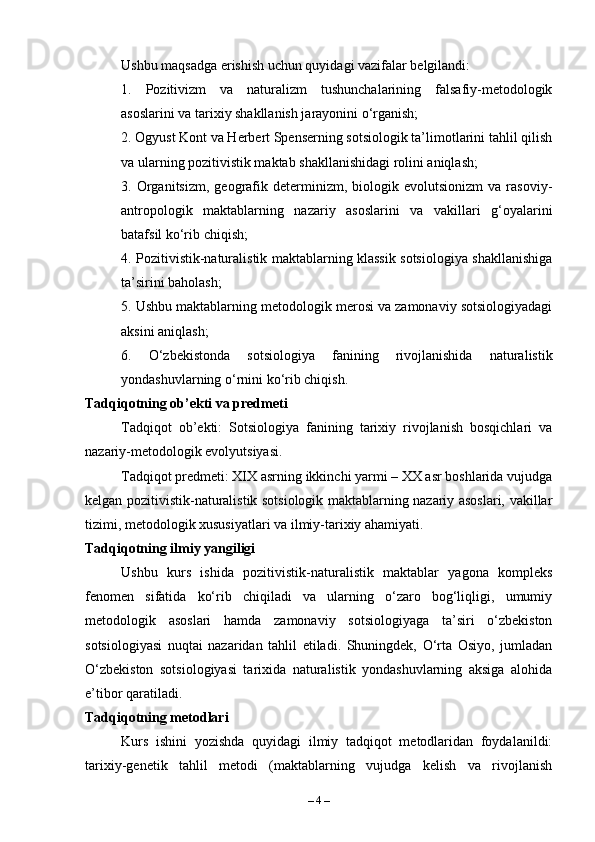Ushbu maqsadga erishish uchun quyidagi vazifalar belgilandi:
1.   Pozitivizm   va   naturalizm   tushunchalarining   falsafiy-metodologik
asoslarini va tarixiy shakllanish jarayonini o‘rganish;
2. Ogyust Kont va Herbert Spenserning sotsiologik ta’limotlarini tahlil qilish
va ularning pozitivistik maktab shakllanishidagi rolini aniqlash;
3.  Organitsizm,   geografik   determinizm,   biologik  evolutsionizm   va   rasoviy-
antropologik   maktablarning   nazariy   asoslarini   va   vakillari   g‘oyalarini
batafsil ko‘rib chiqish;
4. Pozitivistik-naturalistik maktablarning klassik sotsiologiya shakllanishiga
ta’sirini baholash;
5. Ushbu maktablarning metodologik merosi va zamonaviy sotsiologiyadagi
aksini aniqlash;
6.   O‘zbekistonda   sotsiologiya   fanining   rivojlanishida   naturalistik
yondashuvlarning o‘rnini ko‘rib chiqish.
Tadqiqotning ob’ekti va predmeti
Tadqiqot   ob’ekti:   Sotsiologiya   fanining   tarixiy   rivojlanish   bosqichlari   va
nazariy-metodologik evolyutsiyasi.
Tadqiqot predmeti: XIX asrning ikkinchi yarmi – XX asr boshlarida vujudga
kelgan pozitivistik-naturalistik sotsiologik maktablarning nazariy asoslari, vakillar
tizimi, metodologik xususiyatlari va ilmiy-tarixiy ahamiyati.
Tadqiqotning ilmiy yangiligi
Ushbu   kurs   ishida   pozitivistik-naturalistik   maktablar   yagona   kompleks
fenomen   sifatida   ko‘rib   chiqiladi   va   ularning   o‘zaro   bog‘liqligi,   umumiy
metodologik   asoslari   hamda   zamonaviy   sotsiologiyaga   ta’siri   o‘zbekiston
sotsiologiyasi   nuqtai   nazaridan   tahlil   etiladi.   Shuningdek,   O‘rta   Osiyo,   jumladan
O‘zbekiston   sotsiologiyasi   tarixida   naturalistik   yondashuvlarning   aksiga   alohida
e’tibor qaratiladi.
Tadqiqotning metodlari
Kurs   ishini   yozishda   quyidagi   ilmiy   tadqiqot   metodlaridan   foydalanildi:
tarixiy-genetik   tahlil   metodi   (maktablarning   vujudga   kelish   va   rivojlanish
–  4  – 
