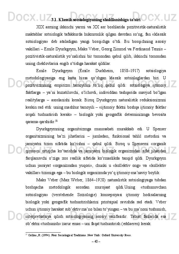 3.1. Klassik sotsiologiyaning shakllanishiga ta’siri
XIX   asrning   ikkinchi   yarmi   va   XX   asr   boshlarida   pozitivistik-naturalistik
maktablar   sotsiologik   tafakkurda   hukmronlik   qilgan   davrdan   so‘ng,   fan   «klassik
sotsiologiya»   deb   ataladigan   yangi   bosqichga   o‘tdi.   Bu   bosqichning   asosiy
vakillari – Emile Dyurkgeym, Maks Veber, Georg Zimmel va Ferdinand Tennis –
pozitivistik-naturalistik   yo‘nalishni   bir   tomondan   qabul   qilib,   ikkinchi   tomondan
uning cheklovlarini engib o‘tishga harakat qildilar.
Emile   Dyurkgeym   (Émile   Durkheim,   1858–1917)   sotsiologiya
metodologiyasiga   eng   katta   hissa   qo‘shgan   klassik   sotsiologlardan   biri.   U
pozitivizmning   empirizm   tamoyilini   to‘liq   qabul   qildi:   sotsiologiya   ijtimoiy
faktlarga   –   ya’ni   kuzatiluvchi,   o‘lchovli,   individdan   tashqarida   mavjud   bo‘lgan
realitylarga   –   asoslanishi   kerak.   Biroq   Dyurkgeym   naturalistik   reduksionizmni
keskin rad etdi: uning mashhur tamoyili – «ijtimoiy faktni boshqa ijtimoiy faktlar
orqali   tushuntirish   kerak»   –   biologik   yoki   geografik   determinizmga   bevosita
qarama-qarshidir. 21
Dyurkgeymning   organitsizmga   munosabati   murakkab   edi.   U   Spenser
organitsizmining   ba’zi   jihatlarini   –   jumladan,   funksional   tahlil   metodini   va
jamiyatni   tizim   sifatida   ko‘rishni   –   qabul   qildi.   Biroq   u   Spenserni   «organik
qiyos»ni   ortiqcha   ko‘tarishda   va   jamiyatni   biologik   organizmdan   sifat   jihatidan
farqlanuvchi   o‘ziga   xos   reallik   sifatida   ko‘rmaslikda   tanqid   qildi.   Dyurkgeym
uchun   jamiyat   «organizmdan   yuqori»,   chunki   u   «kollektiv   ong»   va   «kollektiv
vakillar» tizimiga ega – bu biologik organizmda yo‘q ijtimoiy-ma’naviy boylik.
Maks   Veber   (Max   Weber,   1864–1920)   naturalistik   sotsiologiyaga   tubdan
boshqacha   metodologik   asosdan   murojaat   qildi.Uning   «tushunuvchan
sotsiologiya»   (verstehende   Soziologie)   konsepsiyasi   ijtimoiy   hodisalarning
biologik   yoki   geografik   tushuntirishlarini   printsipial   ravishda   rad   etadi.   Veber
uchun ijtimoiy harakat sub’ektiv ma’no bilan to‘yingan – va bu ma’noni tushunish,
interpretsatsiya   qilish   sotsiologiyaning   asosiy   vazifasidir.   Tabiat   fanlarida   esa
ob’ektni «tushunish» zarur emas – uni faqat tushuntirish (erklaeren) kerak.
21
 Collins, R. (1994). Four Sociological Traditions. New York: Oxford University Press.
–  40  – 