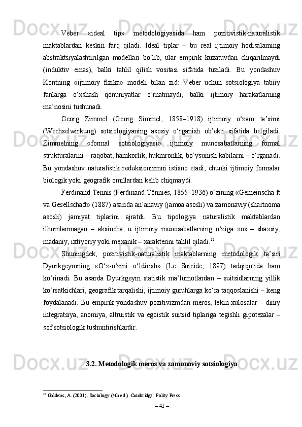 Veber   «ideal   tip»   metodologiyasida   ham   pozitivistik-naturalistik
maktablardan   keskin   farq   qiladi.   Ideal   tiplar   –   bu   real   ijtimoiy   hodisalarning
abstraktsiyalashtirilgan   modellari   bo‘lib,   ular   empirik   kuzatuvdan   chiqarilmaydi
(induktiv   emas),   balki   tahlil   qilish   vositasi   sifatida   tuziladi.   Bu   yondashuv
Kontning   «ijtimoiy   fizika»   modeli   bilan   zid:   Veber   uchun   sotsiologiya   tabiiy
fanlarga   o‘xshash   qonuniyatlar   o‘rnatmaydi,   balki   ijtimoiy   harakatlarning
ma’nosini tushunadi.
Georg   Zimmel   (Georg   Simmel,   1858–1918)   ijtimoiy   o‘zaro   ta’sirni
(Wechselwirkung)   sotsiologiyaning   asosiy   o‘rganish   ob’ekti   sifatida   belgiladi.
Zimmelning   «formal   sotsiologiyasi»   ijtimoiy   munosabatlarning   formal
strukturalarini – raqobat, hamkorlik, hukmronlik, bo‘ysunish kabilarni – o‘rganadi.
Bu   yondashuv   naturalistik   reduksionizmni   istisno   etadi,   chunki   ijtimoiy   formalar
biologik yoki geografik omillardan kelib chiqmaydi.
Ferdinand Tennis (Ferdinand Tönnies, 1855–1936) o‘zining «Gemeinscha ft
va Gesellschaft» (1887) asarida an’anaviy (jamoa asosli) va zamonaviy (shartnoma
asosli)   jamiyat   tiplarini   ajratdi.   Bu   tipologiya   naturalistik   maktablardan
ilhomlanmagan   –   aksincha,   u   ijtimoiy   munosabatlarning   o‘ziga   xos   –   shaxsiy,
madaniy, ixtiyoriy yoki mexanik – xarakterini tahlil qiladi. 22
Shuningdek,   pozitivistik-naturalistik   maktablarning   metodologik   ta’siri
Dyurkgeymning   «O‘z-o‘zini   o‘ldirish»   (Le   Suicide,   1897)   tadqiqotida   ham
ko‘rinadi.   Bu   asarda   Dyurkgeym   statistik   ma’lumotlardan   –   suitsidlarning   yillik
ko‘rsatkichlari, geografik tarqalishi, ijtimoiy guruhlarga ko‘ra taqqoslanishi – keng
foydalanadi.  Bu  empirik yondashuv  pozitivizmdan  meros,  lekin xulosalar   – diniy
integratsiya,   anomiya,   altruistik   va   egoistik   suitsid   tiplariga   tegishli   gipotezalar   –
sof sotsiologik tushuntirishlardir.
3.2. Metodologik meros va zamonaviy sotsiologiya
22
 Giddens, A. (2001). Sociology (4th ed.). Cambridge: Polity Press.
–  41  – 