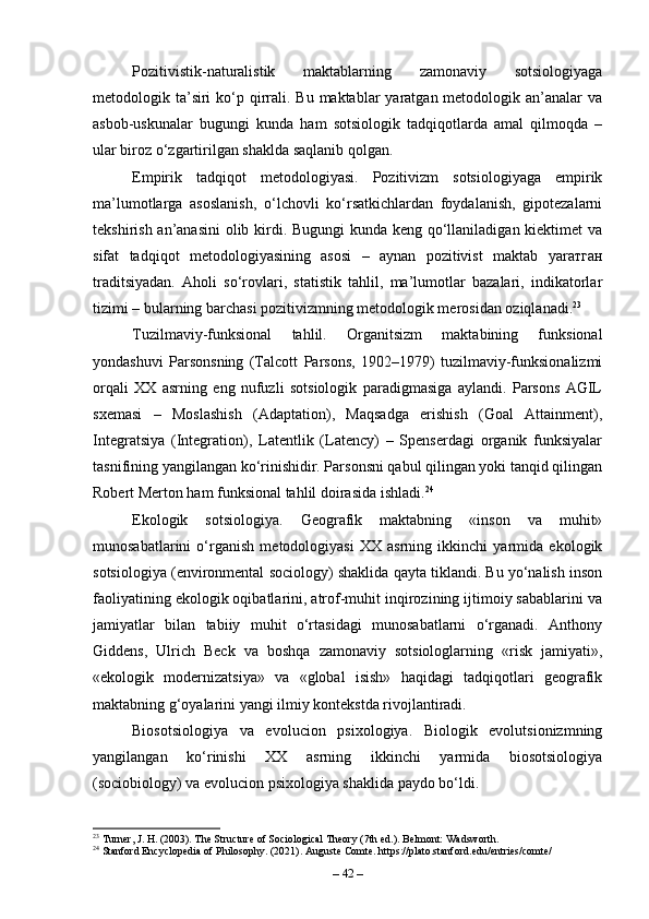 Pozitivistik-naturalistik   maktablarning   zamonaviy   sotsiologiyaga
metodologik ta’siri  ko‘p qirrali. Bu maktablar  yaratgan metodologik an’analar  va
asbob-uskunalar   bugungi   kunda   ham   sotsiologik   tadqiqotlarda   amal   qilmoqda   –
ular biroz o‘zgartirilgan shaklda saqlanib qolgan.
Empirik   tadqiqot   metodologiyasi.   Pozitivizm   sotsiologiyaga   empirik
ma’lumotlarga   asoslanish,   o‘lchovli   ko‘rsatkichlardan   foydalanish,   gipotezalarni
tekshirish an’anasini  olib kirdi. Bugungi  kunda keng qo‘llaniladigan kiektimet  va
sifat   tadqiqot   metodologiyasining   asosi   –   aynan   pozitivist   maktab   yar атган
traditsiyadan.   Aholi   so‘rovlari,   statistik   tahlil,   ma’lumotlar   bazalari,   indikatorlar
tizimi – bularning barchasi pozitivizmning metodologik merosidan oziqlanadi. 23
Tuzilmaviy-funksional   tahlil.   Organitsizm   maktabining   funksional
yondashuvi   Parsonsning   (Talcott   Parsons,   1902–1979)   tuzilmaviy-funksionalizmi
orqali   XX   asrning   eng   nufuzli   sotsiologik   paradigmasiga   aylandi.   Parsons   AGIL
sxemasi   –   Moslashish   (Adaptation),   Maqsadga   erishish   (Goal   Attainment),
Integratsiya   (Integration),   Latentlik   (Latency)   –   Spenserdagi   organik   funksiyalar
tasnifining yangilangan ko‘rinishidir. Parsonsni qabul qilingan yoki tanqid qilingan
Robert Merton ham funksional tahlil doirasida ishladi. 24
Ekologik   sotsiologiya.   Geografik   maktabning   «inson   va   muhit»
munosabatlarini   o‘rganish   metodologiyasi   XX   asrning   ikkinchi   yarmida   ekologik
sotsiologiya (environmental sociology) shaklida qayta tiklandi. Bu yo‘nalish inson
faoliyatining ekologik oqibatlarini, atrof-muhit inqirozining ijtimoiy sabablarini va
jamiyatlar   bilan   tabiiy   muhit   o‘rtasidagi   munosabatlarni   o‘rganadi.   Anthony
Giddens,   Ulrich   Beck   va   boshqa   zamonaviy   sotsiologlarning   «risk   jamiyati»,
«ekologik   modernizatsiya»   va   «global   isish»   haqidagi   tadqiqotlari   geografik
maktabning g‘oyalarini yangi ilmiy kontekstda rivojlantiradi.
Biosotsiologiya   va   evolucion   psixologiya.   Biologik   evolutsionizmning
yangilangan   ko‘rinishi   XX   asrning   ikkinchi   yarmida   biosotsiologiya
(sociobiology) va evolucion psixologiya shaklida paydo bo‘ldi. 
23
 Turner, J. H. (2003). The Structure of Sociological Theory (7th ed.). Belmont: Wadsworth.
24
 Stanford Encyclopedia of Philosophy. (2021). Auguste Comte. https://plato.stanford.edu/entries/comte/
–  42  – 