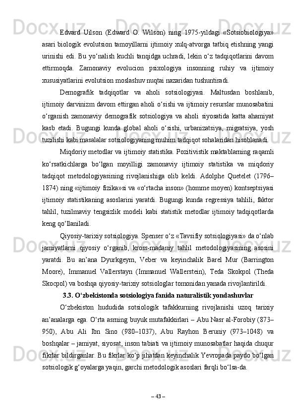 Edvard   Uilson   (Edward   O.   Wilson)   ning   1975-yildagi   «Sotsiobiologiya»
asari biologik evolutsion tamoyillarni ijtimoiy xulq-atvorga tatbiq etishning yangi
urinishi  edi. Bu yo‘nalish kuchli tanqidga uchradi, lekin o‘z tadqiqotlarini davom
ettirmoqda.   Zamonaviy   evolucion   psixologiya   insonning   ruhiy   va   ijtimoiy
xususiyatlarini evolutsion moslashuv nuqtai nazaridan tushuntiradi.
Demografik   tadqiqotlar   va   aholi   sotsiologiyasi.   Maltusdan   boshlanib,
ijtimoiy darvinizm davom ettirgan aholi o‘sishi va ijtimoiy resurslar munosabatini
o‘rganish   zamonaviy   demografik   sotsiologiya   va   aholi   siyosatida   katta   ahamiyat
kasb   etadi.   Bugungi   kunda   global   aholi   o‘sishi,   urbanizatsiya,   migratsiya,   yosh
tuzilishi kabi masalalar sotsiologiyaning muhim tadqiqot sohalaridan hisoblanadi.
Miqdoriy metodlar va ijtimoiy statistika. Pozitivistik maktablarning raqamli
ko‘rsatkichlarga   bo‘lgan   moyilligi   zamonaviy   ijtimoiy   statistika   va   miqdoriy
tadqiqot   metodologiyasining   rivojlanishiga   olib   keldi.   Adolphe   Quetelet   (1796–
1874) ning «ijtimoiy fizika»si va «o‘rtacha inson» (homme moyen) kontseptsiyasi
ijtimoiy   statistikaning   asoslarini   yaratdi.   Bugungi   kunda   regressiya   tahlili,   faktor
tahlil,   tuzilmaviy   tengsizlik   modeli   kabi   statistik   metodlar   ijtimoiy   tadqiqotlarda
keng qo‘llaniladi.
Qiyosiy-tarixiy sotsiologiya. Spenser o‘z «Tavsifiy sotsiologiyasi» da o‘nlab
jamiyatlarni   qiyosiy   o‘rganib,   kross-madaniy   tahlil   metodologiyasining   asosini
yaratdi.   Bu   an’ana   Dyurkgeym,   Veber   va   keyinchalik   Barel   Mur   (Barrington
Moore),   Immanuel   Vallerstayn   (Immanuel   Wallerstein),   Teda   Skokpol   (Theda
Skocpol) va boshqa qiyosiy-tarixiy sotsiologlar tomonidan yanada rivojlantirildi.
3.3. O‘zbekistonda sotsiologiya fanida naturalistik yondashuvlar
O‘zbekiston   hududida   sotsiologik   tafakkurning   rivojlanishi   uzoq   tarixiy
an’analarga ega. O‘rta asrning buyuk mutafakkirlari – Abu Nasr al-Forobiy (873–
950),   Abu   Ali   Ibn   Sino   (980–1037),   Abu   Rayhon   Beruniy   (973–1048)   va
boshqalar – jamiyat, siyosat, inson tabiati va ijtimoiy munosabatlar haqida chuqur
fikrlar bildirganlar. Bu fikrlar ko‘p jihatdan keyinchalik Yevropada paydo bo‘lgan
sotsiologik g‘oyalarga yaqin, garchi metodologik asoslari farqli bo‘lsa-da.
–  43  – 