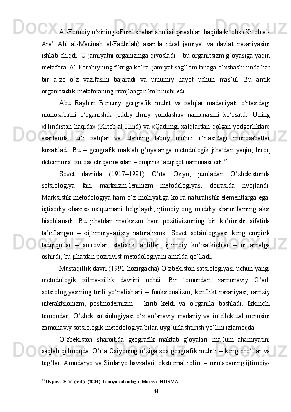Al-Forobiy o‘zining «Fozil shahar aholisi qarashlari haqida kitob» (Kitob al-
Ara’   Ahl   al-Madinah   al-Fadhilah)   asarida   ideal   jamiyat   va   davlat   nazariyasini
ishlab chiqdi. U jamiyatni organizmga qiyosladi – bu organitsizm g‘oyasiga yaqin
metafora. Al-Forobiyning fikriga ko‘ra, jamiyat sog‘lom tanaga o‘xshash: unda har
bir   a’zo   o‘z   vazifasini   bajaradi   va   umumiy   hayot   uchun   mas’ul.   Bu   antik
organitsistik metaforaning rivojlangan ko‘rinishi edi.
Abu   Rayhon   Beruniy   geografik   muhit   va   xalqlar   madaniyati   o‘rtasidagi
munosabatni   o‘rganishda   jiddiy   ilmiy   yondashuv   namunasini   ko‘rsatdi.   Uning
«Hindiston haqida» (Kitob al-Hind) va «Qadimgi xalqlardan qolgan yodgorliklar»
asarlarida   turli   xalqlar   va   ularning   tabiiy   muhiti   o‘rtasidagi   munosabatlar
kuzatiladi.   Bu   –   geografik   maktab   g‘oyalariga   metodologik   jihatdan   yaqin,   biroq
determinist xulosa chiqarmasdan – empirik tadqiqot namunasi edi. 25
Sovet   davrida   (1917–1991)   O‘rta   Osiyo,   jumladan   O‘zbekistonda
sotsiologiya   fani   marksizm-leninizm   metodologiyasi   doirasida   rivojlandi.
Marksistik metodologiya ham o‘z mohiyatiga ko‘ra naturalistik elementlarga ega:
iqtisodiy   «bazis»   ustqurmani   belgilaydi,   ijtimoiy   ong   moddiy   sharoitlarning   aksi
hisoblanadi.   Bu   jihatdan   marksizm   ham   pozitivizmning   bir   ko‘rinishi   sifatida
ta’riflangan   –   «ijtimoiy-tarixiy   naturalizm».   Sovet   sotsiologiyasi   keng   empirik
tadqiqotlar   –   so‘rovlar,   statistik   tahlillar,   ijtimoiy   ko‘rsatkichlar   –   ni   amalga
oshirdi, bu jihatdan pozitivist metodologiyani amalda qo‘lladi.
Mustaqillik davri (1991-hozirgacha) O‘zbekiston sotsiologiyasi uchun yangi
metodologik   xilma-xillik   davrini   ochdi.   Bir   tomondan,   zamonaviy   G‘arb
sotsiologiyasining   turli   yo‘nalishlari   –   funksionalizm,   konflikt   nazariyasi,   ramziy
interaktsionizm,   postmodernizm   –   kirib   keldi   va   o‘rganila   boshladi.   Ikkinchi
tomondan,   O‘zbek   sotsiologiyasi   o‘z   an’anaviy   madaniy   va   intellektual   merosini
zamonaviy sotsiologik metodologiya bilan uyg‘unlashtirish yo‘lini izlamoqda.
O‘zbekiston   sharoitida   geografik   maktab   g‘oyalari   ma’lum   ahamiyatini
saqlab qolmoqda. O‘rta Osiyoning o‘ziga xos geografik muhiti – keng cho‘llar va
tog‘lar, Amudaryo va Sirdaryo havzalari, ekstremal iqlim – mintaqaning ijtimoiy-
25
 Osipov, G. V. (red.). (2004). Istoriya sotsiologii. Moskva: NORMA.
–  44  – 