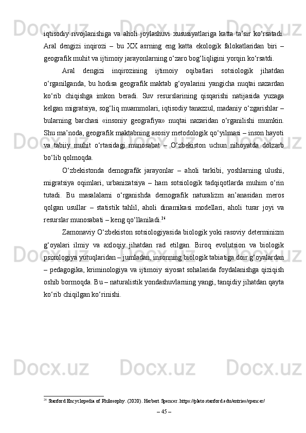 iqtisodiy   rivojlanishiga   va   aholi   joylashuvi   xususiyatlariga   katta   ta’sir   ko‘rsatadi.
Aral   dengizi   inqirozi   –   bu   XX   asrning   eng   katta   ekologik   falokatlaridan   biri   –
geografik muhit va ijtimoiy jarayonlarning o‘zaro bog‘liqligini yorqin ko‘rsatdi.
Aral   dengizi   inqirozining   ijtimoiy   oqibatlari   sotsiologik   jihatdan
o‘rganilganda,   bu   hodisa   geografik   maktab   g‘oyalarini   yangicha   nuqtai   nazardan
ko‘rib   chiqishga   imkon   beradi.   Suv   resurslarining   qisqarishi   natijasida   yuzaga
kelgan migratsiya, sog‘liq muammolari, iqtisodiy tanazzul, madaniy o‘zgarishlar –
bularning   barchasi   «insoniy   geografiya»   nuqtai   nazaridan   o‘rganilishi   mumkin.
Shu ma’noda, geografik maktabning asosiy metodologik qo‘yilmasi – inson hayoti
va   tabiiy   muhit   o‘rtasidagi   munosabat   –   O‘zbekiston   uchun   nihoyatda   dolzarb
bo‘lib qolmoqda.
O‘zbekistonda   demografik   jarayonlar   –   aholi   tarkibi,   yoshlarning   ulushi,
migratsiya   oqimlari,   urbanizatsiya   –   ham   sotsiologik   tadqiqotlarda   muhim   o‘rin
tutadi.   Bu   masalalarni   o‘rganishda   demografik   naturalizm   an’anasidan   meros
qolgan   usullar   –   statistik   tahlil,   aholi   dinamikasi   modellari,   aholi   turar   joyi   va
resurslar munosabati – keng qo‘llaniladi. 26
Zamonaviy O‘zbekiston sotsiologiyasida biologik yoki rasoviy determinizm
g‘oyalari   ilmiy   va   axloqiy   jihatdan   rad   etilgan.   Biroq   evolutsion   va   biologik
psixologiya yutuqlaridan – jumladan, insonning biologik tabiatiga doir g‘oyalardan
– pedagogika, kriminologiya va ijtimoiy siyosat sohalarida foydalanishga qiziqish
oshib bormoqda. Bu – naturalistik yondashuvlarning yangi, tanqidiy jihatdan qayta
ko‘rib chiqilgan ko‘rinishi.
26
 Stanford Encyclopedia of Philosophy. (2020). Herbert Spencer. https://plato.stanford.edu/entries/spencer/
–  45  – 