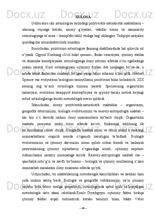 XULOSA
Ushbu kurs ishi sotsiologiya tarixidagi pozitivistik-naturalistik maktablarni –
ularning   vujudga   kelishi,   asosiy   g‘oyalari,   vakillar   tizimi   va   zamonaviy
sotsiologiyaga ta’sirini – kompleks tahlil etishga bag‘ishlangan. Tadqiqot natijalari
quyidagicha umumlashtirilishi mumkin.
Birinchidan, pozitivizm sotsiologiya fanining shakllanishida hal qiluvchi rol
o‘ynadi. Ogyust  Kontning «Uch holat  qonuni», fanlar  ierarxiyasi, ijtimoiy statika
va dinamika konsepsiyalari sotsiologiyaga ilmiy intizom sifatida o‘rin egallashiga
imkon   yaratdi.   Kont   sotsiologiyani   «ijtimoiy   fizika»   deb   nomlagan   bo‘lsa-da,   u
aslida tabiat  fanlaridan mustaqil  bo‘lgan yangi bilim sohasini  e’lon qildi. Herbert
Spenser esa evolyutsion biologizm tamoyillarini pozitivizm bilan birlashtirib, XIX
asrning   eng   ta’sirli   sotsiologik   tizimini   yaratdi.   Spenserning   organitsizm
nazariyasi,   evolutsion   taraqqiyot   kontseptsiyasi   va   qiyosiy-tarixiy   metodi   keyingi
avlod sotsiologlariga kuchli metodologik meros qoldirdi.
Ikkinchidan,   asosiy   pozitivistik-naturalistik   maktablar   –   organitsizm,
geografik  determinizm,  biologik evolutsionizm  va  rasoviy-antropologik maktab  –
har   biri   o‘z   davrida   muhim   ilmiy   muammolarni   ko‘tarib   chiqdi.   Organitsizm
maktabi   jamiyatni   yaxlit   tizim   sifatida   ko‘rib,   funksional   tahlilning   ilk
ko‘rinishlarini   ishlab   chiqdi.   Geografik   maktab   inson   va   tabiiy   muhit   o‘rtasidagi
munosabatlarni   empirik   asosda   o‘rganish   zarurligini   ta’kidladi.   Biologik
evolutsionizm   va   ijtimoiy   darvinizm   omon   qolish   uchun   kurash   va   tanlanish
jarayonlarining   ijtimoiy   oqibatlarini   o‘rganishga   urinib,   «ijtimoiy   raqobat»
tushunchasini   nazariy   muomalaga   kiritdi.   Rasoviy-antropologik   maktab   esa   –
qanchalik noto‘g‘ri  va xavfli  bo‘lmasin – biologik va ijtimoiy omillarning o‘zaro
munosabati masalasini ilmiy muammo sifatida qo‘ydi.
Uchinchidan,   bu   maktablarning   metodologik   kamchiliklari   va   xatolari   ham
juda   muhim   saboq   berdi.   Biologik   va   geografik   reduksionizm,   ya’ni   ijtimoiy
hayotni   bitta   tabiiy   omilga   qisqartirish,   sotsiologiyada   qabul   qilib   bo‘lmaydigan
metodologik   xato   ekani   isbotlandi.Emile   Dyurkgeym   «ijtimoiy   faktni   boshqa
ijtimoiy   faktlar   orqali   tushuntirish   kerak»   tamoyili   bilan,   Maks   Veber
–  46  – 