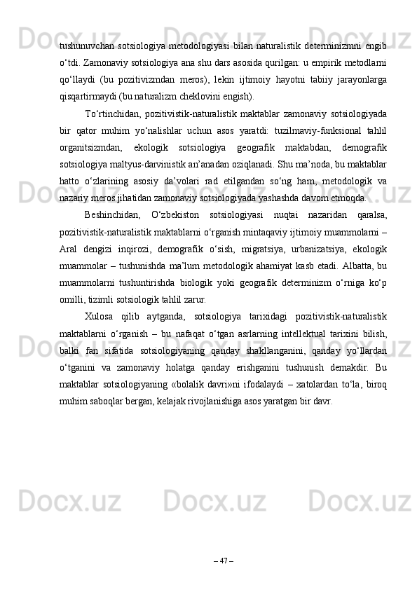 tushunuvchan   sotsiologiya   metodologiyasi   bilan   naturalistik   determinizmni   engib
o‘tdi. Zamonaviy sotsiologiya ana shu dars asosida qurilgan: u empirik metodlarni
qo‘llaydi   (bu   pozitivizmdan   meros),   lekin   ijtimoiy   hayotni   tabiiy   jarayonlarga
qisqartirmaydi (bu naturalizm cheklovini engish).
To‘rtinchidan,   pozitivistik-naturalistik   maktablar   zamonaviy   sotsiologiyada
bir   qator   muhim   yo‘nalishlar   uchun   asos   yaratdi:   tuzilmaviy-funksional   tahlil
organitsizmdan,   ekologik   sotsiologiya   geografik   maktabdan,   demografik
sotsiologiya maltyus-darvinistik an’anadan oziqlanadi. Shu ma’noda, bu maktablar
hatto   o‘zlarining   asosiy   da’volari   rad   etilgandan   so‘ng   ham,   metodologik   va
nazariy meros jihatidan zamonaviy sotsiologiyada yashashda davom etmoqda.
Beshinchidan,   O‘zbekiston   sotsiologiyasi   nuqtai   nazaridan   qaralsa,
pozitivistik-naturalistik maktablarni o‘rganish mintaqaviy ijtimoiy muammolarni –
Aral   dengizi   inqirozi,   demografik   o‘sish,   migratsiya,   urbanizatsiya,   ekologik
muammolar   –  tushunishda   ma’lum   metodologik  ahamiyat   kasb   etadi.   Albatta,  bu
muammolarni   tushuntirishda   biologik   yoki   geografik   determinizm   o‘rniga   ko‘p
omilli, tizimli sotsiologik tahlil zarur.
Xulosa   qilib   aytganda,   sotsiologiya   tarixidagi   pozitivistik-naturalistik
maktablarni   o‘rganish   –   bu   nafaqat   o‘tgan   asrlarning   intellektual   tarixini   bilish,
balki   fan   sifatida   sotsiologiyaning   qanday   shakllanganini,   qanday   yo‘llardan
o‘tganini   va   zamonaviy   holatga   qanday   erishganini   tushunish   demakdir.   Bu
maktablar   sotsiologiyaning   «bolalik   davri»ni   ifodalaydi   –   xatolardan   to‘la,   biroq
muhim saboqlar bergan, kelajak rivojlanishiga asos yaratgan bir davr.
–  47  – 