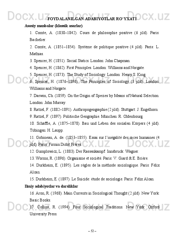 FOYDALANILGAN ADABIYOTLAR RO‘YXATI
Asosiy manbalar (klassik asarlar)
1.   Comte,   A.   (1830–1842).   Cours   de   philosophie   positive   (6   jild).   Paris:
Bachelier.
2.   Comte,   A.   (1851–1854).   Système   de   politique   positive   (4   jild).   Paris:   L.
Mathias.
3. Spencer, H. (1851). Social Statics. London: John Chapman.
4. Spencer, H. (1862). First Principles. London: Williams and Norgate.
5.  Spencer, H. (1873). The Study of Sociology. London: Henry S. King.
6.   Spencer,   H.   (1876–1896).   The   Principles   of   Sociology   (3   jild).   London:
Williams and Norgate.
7. Darwin, Ch. (1859). On the Origin of Species by Means of Natural Selection.
London: John Murray.
8. Ratzel, F. (1882–1891). Anthropogeographie (2 jild). Stuttgart: J. Engelhorn.
9. Ratzel, F. (1897). Politische Geographie. München: R. Oldenbourg.
10.   Schäffle,   A.   (1875–1878).   Bau   und   Leben   des   socialen   Körpers   (4   jild).
Tübingen: H. Laupp.
11. Gobineau, A. de. (1853–1855). Essai sur l’inégalité des races humaines (4
jild). Paris: Firmin Didot Frères.
12. Gumplowicz, L. (1883). Der Rassenkampf. Innsbruck: Wagner.
13. Worms, R. (1896). Organisme et société. Paris: V. Giard & E. Brière.
14.   Durkheim,   E.   (1895).   Les   règles   de   la   méthode   sociologique.   Paris:   Félix
Alcan.
15. Durkheim, E. (1897). Le Suicide: étude de sociologie. Paris: Félix Alcan.
Ilmiy adabiyotlar va darsliklar
16. Aron, R. (1968). Main Currents in Sociological Thought (2 jild). New York:
Basic Books.
17.   Collins,   R.   (1994).   Four   Sociological   Traditions.   New   York:   Oxford
University Press.
–  52  – 