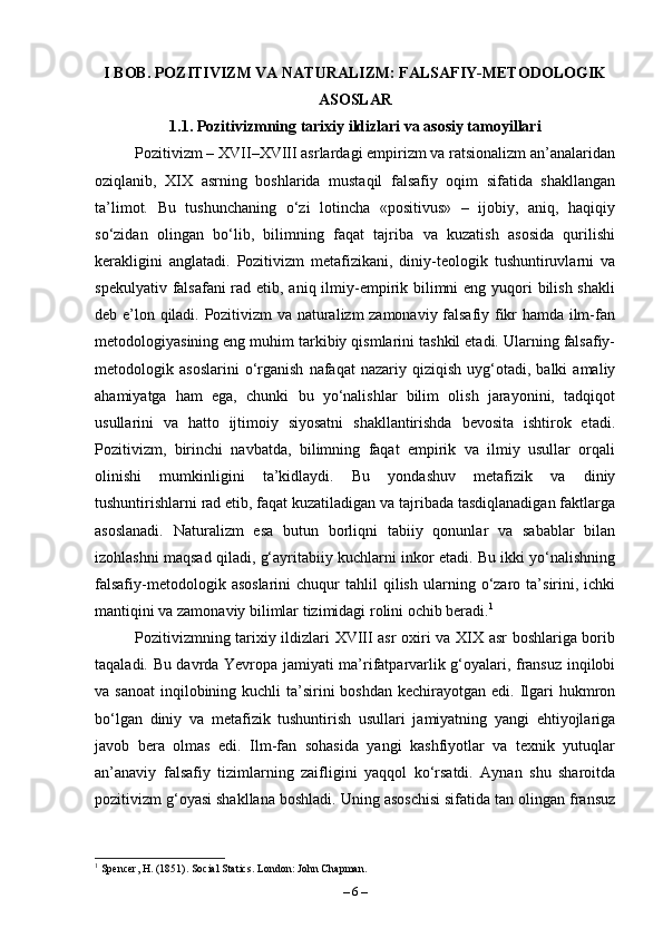 I BOB. POZITIVIZM VA NATURALIZM: FALSAFIY-METODOLOGIK
ASOSLAR
1.1. Pozitivizmning tarixiy ildizlari va asosiy tamoyillari
Pozitivizm – XVII–XVIII asrlardagi empirizm va ratsionalizm an’analaridan
oziqlanib,   XIX   asrning   boshlarida   mustaqil   falsafiy   oqim   sifatida   shakllangan
ta’limot.   Bu   tushunchaning   o‘zi   lotincha   «positivus»   –   ijobiy,   aniq,   haqiqiy
so‘zidan   olingan   bo‘lib,   bilimning   faqat   tajriba   va   kuzatish   asosida   qurilishi
kerakligini   anglatadi.   Pozitivizm   metafizikani,   diniy-teologik   tushuntiruvlarni   va
spekulyativ falsafani rad etib, aniq ilmiy-empirik bilimni eng yuqori  bilish shakli
deb e’lon qiladi. Pozitivizm va naturalizm zamonaviy falsafiy fikr hamda ilm-fan
metodologiyasining eng muhim tarkibiy qismlarini tashkil etadi. Ularning falsafiy-
metodologik  asoslarini   o‘rganish   nafaqat   nazariy   qiziqish   uyg‘otadi,   balki   amaliy
ahamiyatga   ham   ega,   chunki   bu   yo‘nalishlar   bilim   olish   jarayonini,   tadqiqot
usullarini   va   hatto   ijtimoiy   siyosatni   shakllantirishda   bevosita   ishtirok   etadi.
Pozitivizm,   birinchi   navbatda,   bilimning   faqat   empirik   va   ilmiy   usullar   orqali
olinishi   mumkinligini   ta’kidlaydi.   Bu   yondashuv   metafizik   va   diniy
tushuntirishlarni rad etib, faqat kuzatiladigan va tajribada tasdiqlanadigan faktlarga
asoslanadi.   Naturalizm   esa   butun   borliqni   tabiiy   qonunlar   va   sabablar   bilan
izohlashni maqsad qiladi, g‘ayritabiiy kuchlarni inkor etadi. Bu ikki yo‘nalishning
falsafiy-metodologik   asoslarini   chuqur   tahlil   qilish   ularning  o‘zaro  ta’sirini,  ichki
mantiqini va zamonaviy bilimlar tizimidagi rolini ochib beradi. 1
Pozitivizmning tarixiy ildizlari XVIII asr oxiri va XIX asr boshlariga borib
taqaladi. Bu davrda Yevropa jamiyati ma’rifatparvarlik g‘oyalari, fransuz inqilobi
va sanoat  inqilobining kuchli  ta’sirini  boshdan kechirayotgan  edi. Ilgari  hukmron
bo‘lgan   diniy   va   metafizik   tushuntirish   usullari   jamiyatning   yangi   ehtiyojlariga
javob   bera   olmas   edi.   Ilm-fan   sohasida   yangi   kashfiyotlar   va   texnik   yutuqlar
an’anaviy   falsafiy   tizimlarning   zaifligini   yaqqol   ko‘rsatdi.   Aynan   shu   sharoitda
pozitivizm g‘oyasi shakllana boshladi. Uning asoschisi sifatida tan olingan fransuz
1
 Spencer, H. (1851). Social Statics. London: John Chapman.
–  6  – 