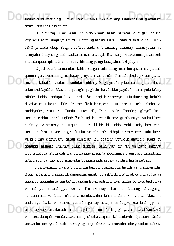 faylasufi   va   sotsiologi   Ogust   Kont   (1798-1857)   o‘zining   asarlarida   bu   g‘oyalarni
tizimli ravishda bayon etdi. 
U   oldinroq   Klod   Anri   de   Sen-Simon   bilan   hamkorlik   qilgan   bo‘lib,
keyinchalik mustaqil yo‘l tutdi. Kontning asosiy asari “Ijobiy falsafa kursi” 1830-
1842   yillarda   chop   etilgan   bo‘lib,   unda   u   bilimning   umumiy   nazariyasini   va
jamiyatni ilmiy o‘rganish usullarini ishlab chiqdi. Bu asar pozitivizmning manifesti
sifatida qabul qilinadi va falsafiy fikrning yangi bosqichini belgilaydi.
Ogust   Kont   tomonidan   taklif   etilgan   bilimning   uch   bosqichli   rivojlanish
qonuni pozitivizmning markaziy g‘oyalaridan biridir. Birinchi  teologik bosqichda
insonlar tabiat hodisalarini xudolar, ruhlar yoki g‘ayritabiiy kuchlarning aralashuvi
bilan izohlaydilar. Masalan, yomg‘ir yog‘ishi, kasalliklar paydo bo‘lishi yoki tabiiy
ofatlar   ilohiy   irodaga   bog‘lanardi.   Bu   bosqich   insoniyat   tafakkurining   bolalik
davriga   mos   keladi.   Ikkinchi   metafizik   bosqichda   esa   abstrakt   tushunchalar   va
mohiyatlar,   masalan,   “tabiat   kuchlari”,   “ruh”   yoki   “mutlaq   g‘oya”   kabi
tushuntirishlar ustunlik qiladi. Bu bosqich o‘smirlik davriga o‘xshaydi va hali ham
spekulyativ   xususiyatni   saqlab   qoladi.   Uchinchi   ijobiy   yoki   ilmiy   bosqichda
insonlar   faqat   kuzatiladigan   faktlar   va   ular   o‘rtasidagi   doimiy   munosabatlarni,
ya’ni   ilmiy   qonunlarni   qabul   qiladilar.   Bu   bosqich   yetuklik   davridir.   Kont   bu
qonunni   nafaqat   umumiy   bilim   tarixiga,   balki   har   bir   fan   va   hatto   jamiyat
rivojlanishiga tatbiq etdi. Bu yondashuv inson tafakkurining progressiv xarakterini
ta’kidlaydi va ilm-fanni jamiyatni boshqarishda asosiy vosita sifatida ko‘radi.
Pozitivizmning yana bir muhim tamoyili fanlarning tasnifi va ierarxiyasidir.
Kont fanlarni murakkablik darajasiga qarab joylashtirdi: matematika eng sodda va
umumiy qonunlarga ega bo‘lib, undan keyin astronomiya, fizika, kimyo, biologiya
va   nihoyat   sotsiologiya   keladi.   Bu   ierarxiya   har   bir   fanning   oldingisiga
asoslanishini   va   fanlar   o‘rtasida   uzluksizlikni   ta’minlashini   ko‘rsatadi.   Masalan,
biologiya   fizika   va   kimyo   qonunlariga   tayanadi,   sotsiologiya   esa   biologiya   va
psixologiyaga asoslanadi. Bu tamoyil fanlarning birligi g‘oyasini mustahkamlaydi
va   metodologik   yondashuvlarning   o‘xshashligini   ta’minlaydi.   Ijtimoiy   fanlar
uchun bu tamoyil alohida ahamiyatga ega, chunki u jamiyatni tabiiy hodisa sifatida
–  7  – 