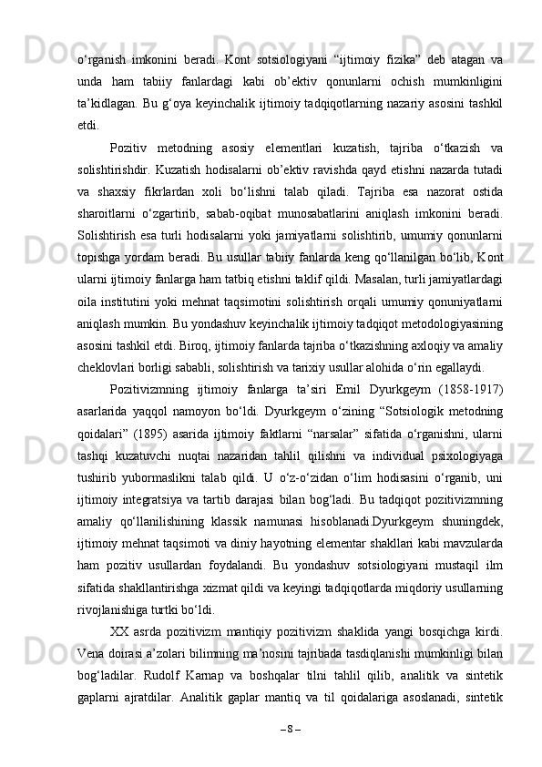 o‘rganish   imkonini   beradi.   Kont   sotsiologiyani   “ijtimoiy   fizika”   deb   atagan   va
unda   ham   tabiiy   fanlardagi   kabi   ob’ektiv   qonunlarni   ochish   mumkinligini
ta’kidlagan.   Bu   g‘oya  keyinchalik   ijtimoiy  tadqiqotlarning  nazariy   asosini   tashkil
etdi.
Pozitiv   metodning   asosiy   elementlari   kuzatish,   tajriba   o‘tkazish   va
solishtirishdir.   Kuzatish   hodisalarni   ob’ektiv   ravishda   qayd   etishni   nazarda   tutadi
va   shaxsiy   fikrlardan   xoli   bo‘lishni   talab   qiladi.   Tajriba   esa   nazorat   ostida
sharoitlarni   o‘zgartirib,   sabab-oqibat   munosabatlarini   aniqlash   imkonini   beradi.
Solishtirish   esa   turli   hodisalarni   yoki   jamiyatlarni   solishtirib,   umumiy   qonunlarni
topishga yordam beradi. Bu usullar tabiiy fanlarda keng qo‘llanilgan bo‘lib, Kont
ularni ijtimoiy fanlarga ham tatbiq etishni taklif qildi. Masalan, turli jamiyatlardagi
oila   institutini   yoki   mehnat   taqsimotini   solishtirish   orqali   umumiy   qonuniyatlarni
aniqlash mumkin. Bu yondashuv keyinchalik ijtimoiy tadqiqot metodologiyasining
asosini tashkil etdi. Biroq, ijtimoiy fanlarda tajriba o‘tkazishning axloqiy va amaliy
cheklovlari borligi sababli, solishtirish va tarixiy usullar alohida o‘rin egallaydi.
Pozitivizmning   ijtimoiy   fanlarga   ta’siri   Emil   Dyurkgeym   (1858-1917)
asarlarida   yaqqol   namoyon   bo‘ldi.   Dyurkgeym   o‘zining   “Sotsiologik   metodning
qoidalari”   (1895)   asarida   ijtimoiy   faktlarni   “narsalar”   sifatida   o‘rganishni,   ularni
tashqi   kuzatuvchi   nuqtai   nazaridan   tahlil   qilishni   va   individual   psixologiyaga
tushirib   yubormaslikni   talab   qildi.   U   o‘z-o‘zidan   o‘lim   hodisasini   o‘rganib,   uni
ijtimoiy   integratsiya   va   tartib   darajasi   bilan   bog‘ladi.   Bu   tadqiqot   pozitivizmning
amaliy   qo‘llanilishining   klassik   namunasi   hisoblanadi.Dyurkgeym   shuningdek,
ijtimoiy mehnat taqsimoti va diniy hayotning elementar shakllari kabi mavzularda
ham   pozitiv   usullardan   foydalandi.   Bu   yondashuv   sotsiologiyani   mustaqil   ilm
sifatida shakllantirishga xizmat qildi va keyingi tadqiqotlarda miqdoriy usullarning
rivojlanishiga turtki bo‘ldi.
XX   asrda   pozitivizm   mantiqiy   pozitivizm   shaklida   yangi   bosqichga   kirdi.
Vena doirasi a’zolari bilimning ma’nosini tajribada tasdiqlanishi mumkinligi bilan
bog‘ladilar.   Rudolf   Karnap   va   boshqalar   tilni   tahlil   qilib,   analitik   va   sintetik
gaplarni   ajratdilar.   Analitik   gaplar   mantiq   va   til   qoidalariga   asoslanadi,   sintetik
–  8  – 