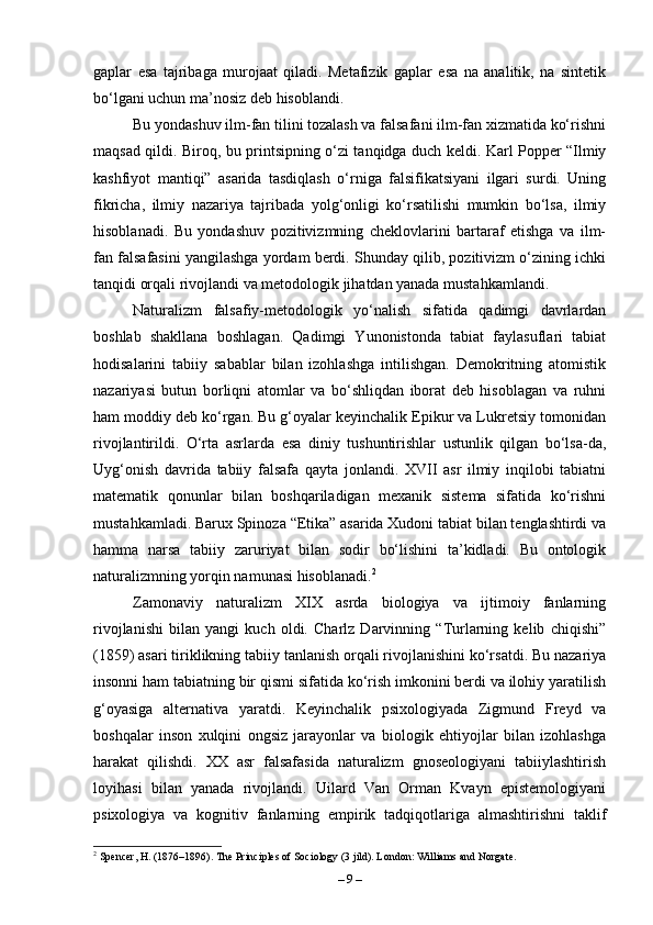 gaplar   esa   tajribaga   murojaat   qiladi.   Metafizik   gaplar   esa   na   analitik,   na   sintetik
bo‘lgani uchun ma’nosiz deb hisoblandi. 
Bu yondashuv ilm-fan tilini tozalash va falsafani ilm-fan xizmatida ko‘rishni
maqsad qildi. Biroq, bu printsipning o‘zi tanqidga duch keldi. Karl Popper “Ilmiy
kashfiyot   mantiqi”   asarida   tasdiqlash   o‘rniga   falsifikatsiyani   ilgari   surdi.   Uning
fikricha,   ilmiy   nazariya   tajribada   yolg‘onligi   ko‘rsatilishi   mumkin   bo‘lsa,   ilmiy
hisoblanadi.   Bu   yondashuv   pozitivizmning   cheklovlarini   bartaraf   etishga   va   ilm-
fan falsafasini yangilashga yordam berdi. Shunday qilib, pozitivizm o‘zining ichki
tanqidi orqali rivojlandi va metodologik jihatdan yanada mustahkamlandi.
Naturalizm   falsafiy-metodologik   yo‘nalish   sifatida   qadimgi   davrlardan
boshlab   shakllana   boshlagan.   Qadimgi   Yunonistonda   tabiat   faylasuflari   tabiat
hodisalarini   tabiiy   sabablar   bilan   izohlashga   intilishgan.   Demokritning   atomistik
nazariyasi   butun   borliqni   atomlar   va   bo‘shliqdan   iborat   deb   hisoblagan   va   ruhni
ham moddiy deb ko‘rgan. Bu g‘oyalar keyinchalik Epikur va Lukretsiy tomonidan
rivojlantirildi.   O‘rta   asrlarda   esa   diniy   tushuntirishlar   ustunlik   qilgan   bo‘lsa-da,
Uyg‘onish   davrida   tabiiy   falsafa   qayta   jonlandi.   XVII   asr   ilmiy   inqilobi   tabiatni
matematik   qonunlar   bilan   boshqariladigan   mexanik   sistema   sifatida   ko‘rishni
mustahkamladi. Barux Spinoza “Etika” asarida Xudoni tabiat bilan tenglashtirdi va
hamma   narsa   tabiiy   zaruriyat   bilan   sodir   bo‘lishini   ta’kidladi.   Bu   ontologik
naturalizmning yorqin namunasi hisoblanadi. 2
Zamonaviy   naturalizm   XIX   asrda   biologiya   va   ijtimoiy   fanlarning
rivojlanishi   bilan   yangi   kuch   oldi.   Charlz   Darvinning   “Turlarning   kelib   chiqishi”
(1859) asari tiriklikning tabiiy tanlanish orqali rivojlanishini ko‘rsatdi. Bu nazariya
insonni ham tabiatning bir qismi sifatida ko‘rish imkonini berdi va ilohiy yaratilish
g‘oyasiga   alternativa   yaratdi.   Keyinchalik   psixologiyada   Zigmund   Freyd   va
boshqalar   inson   xulqini   ongsiz   jarayonlar   va   biologik   ehtiyojlar   bilan   izohlashga
harakat   qilishdi.   XX   asr   falsafasida   naturalizm   gnoseologiyani   tabiiylashtirish
loyihasi   bilan   yanada   rivojlandi.   Uilard   Van   Orman   Kvayn   epistemologiyani
psixologiya   va   kognitiv   fanlarning   empirik   tadqiqotlariga   almashtirishni   taklif
2
 Spencer, H. (1876–1896). The Principles of Sociology (3 jild). London: Williams and Norgate.
–  9  – 