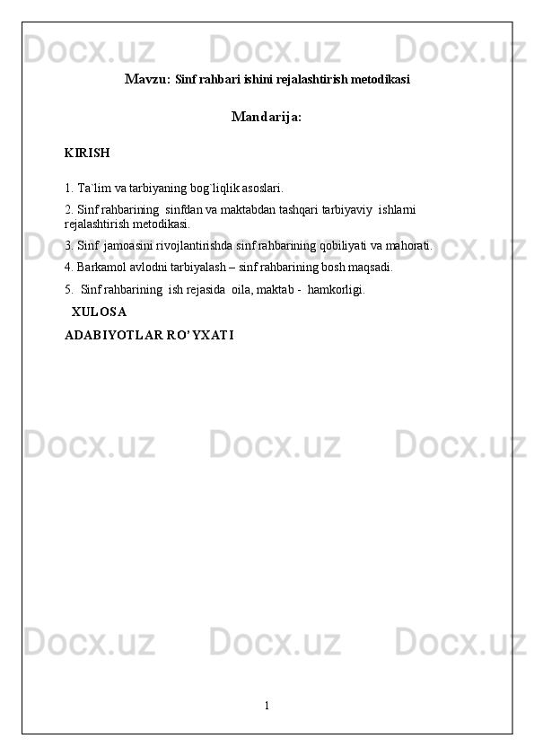 Mavzu:  Sinf rahbari ishini rejalashtirish metodikasi
Mandarija :
KIRISH
1.   Ta`lim va tarbiyaning bog`liqlik asoslari .
2. Sinf rahbarining  s infdan va maktabdan tashqari tarbiyaviy  ishlarni 
rejalashtirish metodikasi.
3 .  Sinf  jamoasini rivojlantirishda sinf rahbarining qobiliyati va mahorati.
4. Barkamol avlodni tarbiyalash – sinf rahbarining bosh maqsadi .
5.   Sinf rahbarining    ish rejasida   oila ,  maktab  -    h amkorligi.    
  XULOSA
ADABIYOTLAR RO’YXATI
1 