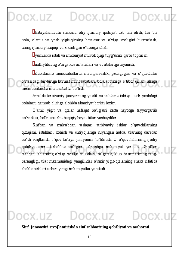  tarbiyalanuvchi   shaxsini   oliy   ijtimoiy   qadriyat   deb   tan   olish,   har   bir
bola,   o‘smir   va   yosh   yigit-qizning   betakror   va   o‘ziga   xosligini   hurmatlash,
uning ijtimoiy huquqi va erkinligini e’tiborga olish;
 yoshlarda istak va imkoniyat muvofiqligi tuyg‘usini qaror toptirish;
 milliylikning o‘ziga xos an’analari va vositalariga tayanish;
 shaxslararo   munosabatlarda   insonparvarlik,   pedagoglar   va   o‘quvchilar
o‘rtasidagi bir-biriga hurmat munosabatlari, bolalar fikriga e’tibor qilish, ularga
mehribonlarcha munosabatda bo‘lish.
Amalda   tarbiyaviy   jarayonning   yaxlit   va   uzluksiz   ishiga     turli   yoshdagi
bolalarni qamrab olishga alohida ahamiyat berish lozim.
O‘smir   yigit   va   qizlar   nafaqat   bo‘lg‘usi   katta   hayotga   tayyorgarlik
ko‘radilar, balki ana shu haqiqiy hayot bilan yashaydilar.
Sinfdan   va   maktabdan   tashqari   tarbiyaviy   ishlar   o‘quvchilarning
qiziqishi,   istaklari,   xohish   va   ehtiyojlariga   suyangan   holda,   ularning   darsdan
bo‘sh   vaqtlarida   o‘quv-tarbiya   jarayonini   to‘ldiradi.   U   o‘quvchilarning   ijodiy
qobiliyatlarini,   tashabbus-korligini   oshirishga   imkoniyat   yaratadi.   Sinfdan
tashqari   ishlarning   o‘ziga   xosligi   shundaki,   to‘garak,   klub   dasturlarining   rang-
barangligi,   ular   mazmunidagi   yangiliklar   o‘smir   yigit-qizlarning   shaxs   sifatida
shakllanishlari uchun yangi imkoniyatlar yaratadi.
Sinf  jamoasini rivojlantirishda sinf rahbarining qobiliyati va mahorati.
10 