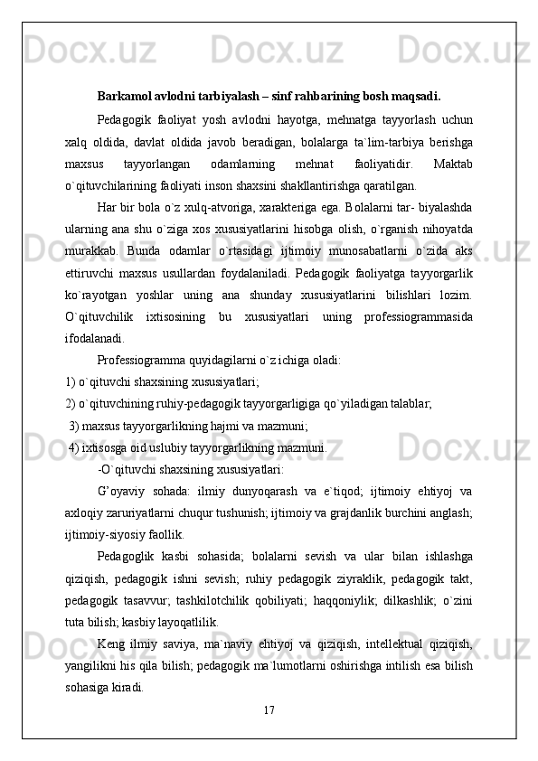 Barkamol avlodni tarbiyalash – sinf rahbarining bosh maqsadi .
Pedagogik   faoliyat   yosh   avlodni   hayotga,   mehnatga   tayyorlash   uchun
xalq   oldida,   davlat   oldida   javob   beradigan,   bolalarga   ta`lim-tarbiya   berishga
maxsus   tayyorlangan   odamlarning   mehnat   faoliyatidir.   Maktab
o`qituvchilarining faoliyati inson shaxsini shakllantirishga qaratilgan.
Har bir bola o`z xulq-atvoriga, xarakteriga ega. Bolalarni tar- biyalashda
ularning   ana   shu   o`ziga   xos   xususiyatlarini   hisobga   olish,   o`rganish   nihoyatda
murakkab.   Bunda   odamlar   o`rtasidagi   ijtimoiy   munosabatlarni   o`zida   aks
ettiruvchi   maxsus   usullardan   foydalaniladi.   Pedagogik   faoliyatga   tayyorgarlik
ko`rayotgan   yoshlar   uning   ana   shunday   xususiyatlarini   bilishlari   lozim.
O`qituvchilik   ixtisosining   bu   xususiyatlari   uning   professiogrammasida
ifodalanadi.
Professiogramma quyidagilarni o`z ichiga oladi: 
1) o`qituvchi shaxsining xususiyatlari; 
2) o`qituvchining ruhiy-pedagogik tayyorgarligiga qo`yiladigan talablar;
 3) maxsus tayyorgarlikning hajmi va mazmuni;
 4) ixtisosga oid uslubiy tayyorgarlikning mazmuni.
-O`qituvchi shaxsining xususiyatlari:
G’oyaviy   sohada:   ilmiy   dunyoqarash   va   e`tiqod;   ijtimoiy   ehtiyoj   va
axloqiy zaruriyatlarni chuqur tushunish; ijtimoiy va grajdanlik burchini anglash;
ijtimoiy-siyosiy faollik.
Pedagoglik   kasbi   sohasida;   bolalarni   sevish   va   ular   bilan   ishlashga
qiziqish,   pedagogik   ishni   sevish;   ruhiy   pedagogik   ziyraklik,   pedagogik   takt,
pedagogik   tasavvur;   tashkilotchilik   qobiliyati;   haqqoniylik;   dilkashlik;   o`zini
tuta bilish; kasbiy layoqatlilik.
Keng   ilmiy   saviya,   ma`naviy   ehtiyoj   va   qiziqish,   intellektual   qiziqish,
yangilikni his qila bilish; pedagogik ma`lumotlarni oshirishga intilish esa bilish
sohasiga kiradi.
17 