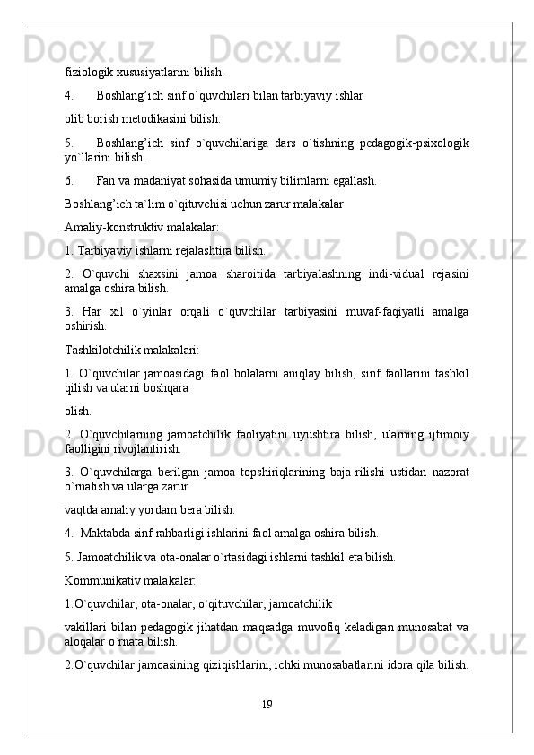 fiziologik xususiyatlarini bilish.
4. Boshlang’ich sinf o`quvchilari bilan tarbiyaviy ishlar
olib borish metodikasini bilish.
5. Boshlang’ich   sinf   o`quvchilariga   dars   o`tishning   pedagogik-psixologik
yo`llarini bilish.
6. Fan va madaniyat sohasida umumiy bilimlarni egallash.
Boshlang’ich ta`lim o`qituvchisi uchun zarur malakalar
Amaliy-konstruktiv malakalar:
1. Tarbiyaviy ishlarni rejalashtira bilish.
2.   O`quvchi   shaxsini   jamoa   sharoitida   tarbiyalashning   indi-vidual   rejasini
amalga oshira bilish.
3.   Har   xil   o`yinlar   orqali   o`quvchilar   tarbiyasini   muvaf-faqiyatli   amalga
oshirish.
Tashkilotchilik malakalari:
1.   O`quvchilar   jamoasidagi   faol   bolalarni   aniqlay   bilish,   sinf   faollarini   tashkil
qilish va ularni boshqara
olish.
2.   O`quvchilarning   jamoatchilik   faoliyatini   uyushtira   bilish,   ularning   ijtimoiy
faolligini rivojlantirish.
3.   O`quvchilarga   berilgan   jamoa   topshiriqlarining   baja-rilishi   ustidan   nazorat
o`rnatish va ularga zarur
vaqtda amaliy yordam bera bilish.
4.  Maktabda sinf rahbarligi ishlarini faol amalga oshira bilish.
5. Jamoatchilik va ota-onalar o`rtasidagi ishlarni tashkil eta bilish.
Kommunikativ malakalar:
1.O`quvchilar, ota-onalar, o`qituvchilar, jamoatchilik
vakillari   bilan   pedagogik   jihatdan   maqsadga   muvofiq   keladigan   munosabat   va
aloqalar o`rnata bilish.
2.O`quvchilar jamoasining qiziqishlarini, ichki munosabatlarini idora qila bilish.
19 