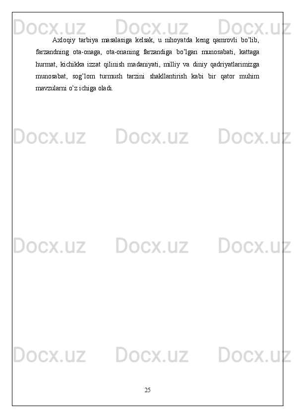Axloqiy   tarbiya   masalasiga   kelsak,   u   nihoyatda   keng   qamrovli   bo’lib,
farzandning   ota-onaga,   ota-onaning   farzandiga   bo’lgan   munosabati,   kattaga
hurmat,   kichikka   izzat   qilinish   madaniyati,   milliy   va   diniy   qadriyatlarimizga
munosabat,   sog’lom   turmush   tarzini   shakllantirish   kabi   bir   qator   muhim
mavzularni o’z ichiga oladi.
25 