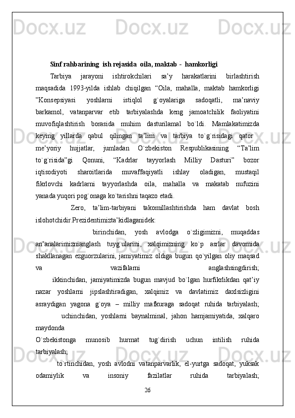Sinf rahbarining    ish rejasida   oila ,  maktab  -    h amkorligi
Tarbiya   jarayoni   ishtirokchilari   sa’y   harakatlarini   birlashtirish
maqsadida   1993 - yilda   ishlab   chiqilgan   “Oila,   mahalla,   maktab   hamkorligi
”Konsepsiyasi   yoshlarni   istiqlol   g`oyalariga   sadoqatli,   ma’naviy
barkamol,   vatanparvar   etib   tarbiyalashda   keng   jamoatchilik   faoliyatini
muvofiqlashtirish   borasida   muhim   dasturilamal   bo`ldi.   Mamlakatimizda
keying   yillarda   qabul   qilingan   ta’lim   va   tarbiya   to`g`risidagi   qator  
me’yoriy   hujjatlar,   jumladan   O`zbekiston   Respublikasining   “Ta’lim
to`g`risida”gi   Qonuni,   “Kadrlar   tayyorlash   Milliy   Dasturi”   bozor
iqtisodiyoti   sharoitlarida   muvaffaqiyatli   ishlay   oladigan,   mustaqil
fikrlovchi   kadrlarni   tayyorlashda   oila,   mahalla   va   makatab   nufuzini
yanada yuqori pog`onaga ko`tarishni taqazo etadi.
      Zero,   ta’lim-tarbiyani   takomillashtirishda   ham   davlat   bosh
islohotchidir.Prezidentimizta’kidlaganidek: 
          birinchidan,   yosh   avlodga   o`zligimizni,   muqaddas
an’analarimiznianglash   tuyg`ularini,   xalqimizning   ko`p   asrlar   davomida
shakllanagan   ezguorzularini,   jamiyatimiz   oldiga   bugun   qo`yilgan   oliy   maqsad
va   vazifalarni   anglashsingdirish;
          ikkinchidan,   jamiyatimizda   bugun   mavjud   bo`lgan   hurfikrlikdan   qat’iy
nazar   yoshlarni   jipslashtiradigan,   xalqimiz   va   davlatimiz   daxlsizligini
asraydigan   yagona   g`oya   –   milliy   mafkuraga   sadoqat   ruhida   tarbiyalash;
            uchinchidan,   yoshlarni   baynalminal,   jahon   hamjamiyatida,   xalqaro
maydonda
O`zbekistonga   munosib   hurmat   tug`dirish   uchun   intilish   ruhida
tarbiyalash;
            to`rtinchidan,   yosh   avlodni   vatanparvarlik,   el-yurtga   sadoqat,   yuksak
odamiylik   va   insoniy   fazilatlar   ruhida   tarbiyalash;
26