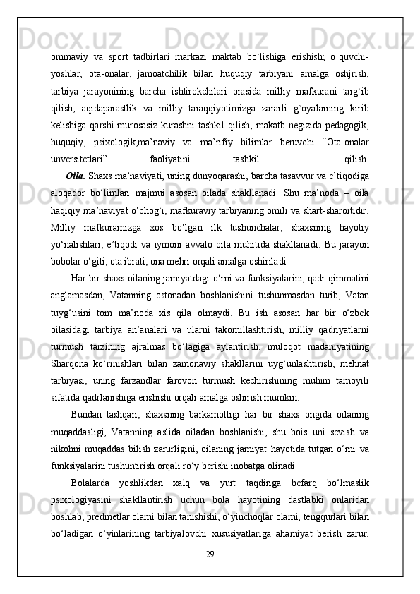 ommaviy   va   sport   tadbirlari   markazi   maktab   bo`lishiga   erishish;   o`quvchi-
yoshlar,   ota-onalar,   jamoatchilik   bilan   huquqiy   tarbiyani   amalga   oshjrish,
tarbiya   jarayonining   barcha   ishtirokchilari   orasida   milliy   mafkurani   targ`ib
qilish,   aqidaparastlik   va   milliy   taraqqiyotimizga   zararli   g`oyalarning   kirib
kelishiga qarshi  murosasiz  kurashni  tashkil  qilish;  makatb negizida pedagogik,
huquqiy,   psixologik,ma’naviy   va   ma’rifiy   bilimlar   beruvchi   “Ota-onalar
unversitetlari”   faoliyatini   tashkil     qilish.
        Oila.  Shaxs ma’naviyati, uning dunyoqarashi, barcha tasavvur va e’tiqodiga
aloqador   bo‘limlari   majmui   asosan   oilada   shakllanadi.   Shu   ma’noda   –   oila
haqiqiy ma’naviyat o‘chog‘i, mafkuraviy tarbiyaning omili va shart-sharoitidir.
Milliy   mafkuramizga   xos   bo‘lgan   ilk   tushunchalar,   shaxsning   hayotiy
yo‘nalishlari,   e’tiqodi   va   iymoni   avvalo   oila   muhitida   shakllanadi.   Bu   jarayon
bobolar o‘giti, ota ibrati, ona mehri orqali amalga oshiriladi.
Har bir shaxs oilaning jamiyatdagi o‘rni va funksiyalarini, qadr qimmatini
anglamasdan,   Vatanning   ostonadan   boshlanishini   tushunmasdan   turib,   Vatan
tuyg‘usini   tom   ma’noda   xis   qila   olmaydi.   Bu   ish   asosan   har   bir   o‘zbek
oilasidagi   tarbiya   an’analari   va   ularni   takomillashtirish,   milliy   qadriyatlarni
turmush   tarzining   ajralmas   bo‘lagiga   aylantirish,   muloqot   madaniyatining
Sharqona   ko‘rinishlari   bilan   zamonaviy   shakllarini   uyg‘unlashtirish,   mehnat
tarbiyasi,   uning   farzandlar   farovon   turmush   kechirishining   muhim   tamoyili
sifatida qadrlanishiga erishishi orqali amalga oshirish mumkin.
Bundan   tashqari,   shaxsning   barkamolligi   har   bir   shaxs   ongida   oilaning
muqaddasligi,   Vatanning   aslida   oiladan   boshlanishi,   shu   bois   uni   sevish   va
nikohni   muqaddas   bilish   zarurligini,   oilaning   jamiyat   hayotida   tutgan   o‘rni   va
funksiyalarini tushuntirish orqali ro‘y berishi inobatga olinadi.
Bolalarda   yoshlikdan   xalq   va   yurt   taqdiriga   befarq   bo‘lmaslik
psixologiyasini   shakllantirish   uchun   bola   hayotining   dastlabki   onlaridan
boshlab, predmetlar olami bilan tanishishi, o‘yinchoqlar olami, tengqurlari bilan
bo‘ladigan   o‘yinlarining   tarbiyalovchi   xususiyatlariga   ahamiyat   berish   zarur.
29 