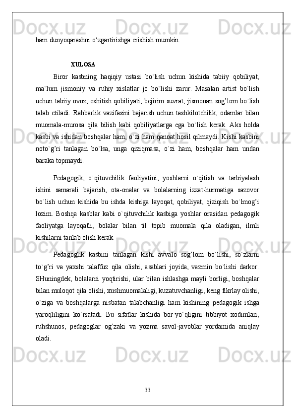 ham dunyoqarashni o‘zgartirishga erishish mumkin.
XULOSA
Biror   kasbning   haqiqiy   ustasi   bo`lish   uchun   kishida   tabiiy   qobiliyat,
ma`lum   jismoniy   va   ruhiy   xislatlar   jo   bo`lishi   zarur.   Masalan   artist   bo`lish
uchun tabiiy ovoz, eshitish qobiliyati, bejirim suvrat, jismonan sog’lom bo`lish
talab etiladi.  Rahbarlik  vazifasini  bajarish  uchun  tashkilotchilik,  odamlar   bilan
muomala-murosa   qila   bilish   kabi   qobiliyatlarga   ega   bo`lish   kerak.   Aks   holda
kasbi va ishidan boshqalar ham, o`zi ham qanoat hosil qilmaydi. Kishi kasbini
noto`g’ri   tanlagan   bo`lsa,   unga   qiziqmasa,   o`zi   ham,   boshqalar   ham   undan
baraka topmaydi.
Pedagogik,   o`qituvchilik   faoliyatini,   yoshlarni   o`qitish   va   tarbiyalash
ishini   samarali   bajarish,   ota-onalar   va   bolalarning   izzat-hurmatiga   sazovor
bo`lish   uchun   kishida   bu   ishda   kishiga   layoqat,   qobiliyat,   qiziqish   bo`lmog’i
lozim.   Boshqa   kasblar   kabi   o`qituvchilik   kasbiga   yoshlar   orasidan   pedagogik
faoliyatga   layoqatli,   bolalar   bilan   til   topib   muomala   qila   oladigan,   ilmli
kishilarni tanlab olish kerak.
Pedagoglik   kasbini   tanlagan   kishi   avvalo   sog’lom   bo`lishi,   so`zlarni
to`g’ri   va   yaxshi   talaffuz   qila   olishi,   asablari   joyida,   vazmin   bo`lishi   darkor.
SHuningdek,   bolalarni   yoqtirishi,   ular   bilan   ishlashga   mayli   borligi,   boshqalar
bilan muloqot qila olishi, xushmuomalaligi, kuzatuvchanligi, keng fikrlay olishi,
o`ziga   va   boshqalarga   nisbatan   talabchanligi   ham   kishining   pedagogik   ishga
yaroqliligini   ko`rsatadi.   Bu   sifatlar   kishida   bor-yo`qligini   tibbiyot   xodimlari,
ruhshunos,   pedagoglar   og’zaki   va   yozma   savol-javoblar   yordamida   aniqlay
oladi.
33 