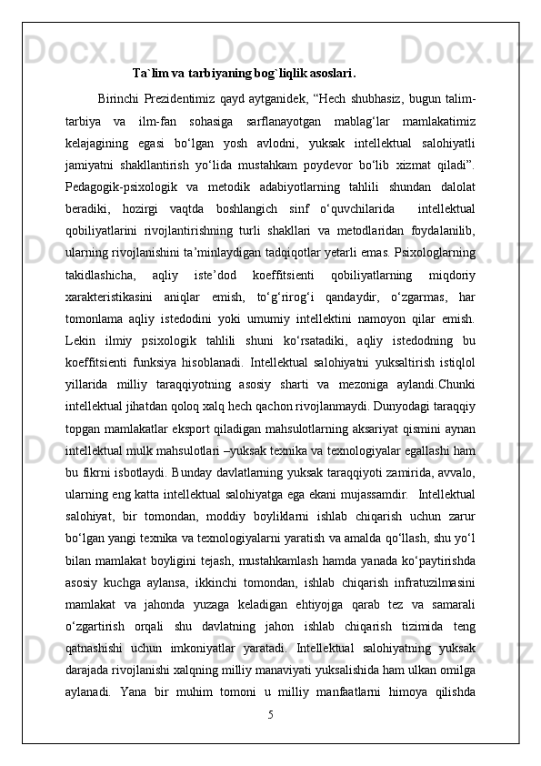                       Ta`lim va tarbiyaning bog`liqlik asoslari .
Birinchi   Prezidentimiz   qayd   aytganidek,   “ Hech   shubhasiz,   bugun   talim-
tarbiya   va   ilm-fan   sohasiga   sarflanayotgan   mablag‘lar   mamlakatimiz
kelajagining   egasi   bo‘lgan   yosh   avlodni,   yuksak   intellektual   salohiyatli
jamiyatni   shakllantirish   yo‘lida   mustahkam   poydevor   bo‘lib   xizmat   qiladi”.
Pedagogik-psixologik   va   metodik   adabiyotlarning   tahlili   shundan   dalolat
beradiki,   hozirgi   vaqtda   boshlangich   sinf   o‘quvchilarida     intellektual
qobiliyatlarini   rivojlantirishning   turli   shakllari   va   metodlaridan   foydalanilib,
ularning rivojlanishini ta’minlaydigan tadqiqotlar yetarli emas. Psixologlarning
takidlashicha,   aqliy   iste ’ dod   koeffitsienti   qobiliyatlarning   miqdoriy
xarakteristikasini   aniqlar   emish,   to‘g‘rirog‘i   qandaydir,   o‘zgarmas,   har
tomonlama   aqliy   istedodini   yoki   umumiy   intellektini   namoyon   qilar   emish.
Lekin   ilmiy   psixologik   tahlili   shuni   ko‘rsatadiki,   aqliy   istedodning   bu
koeffitsienti   funksiya   hisoblanadi.   I ntellektual   salohiyatni   yuksaltirish   istiqlol
yillarida   milliy   taraqqiyotning   asosiy   sharti   va   mezoniga   aylandi.Chunki
intellektual jihatdan qoloq xalq hech qachon rivojlanmaydi. Dunyodagi taraqqiy
topgan mamlakatlar eksport qiladigan mahsulotlarning aksariyat qismini  aynan
intellektual mulk mahsulotlari –yuksak texnika va texnologiyalar egallashi ham
bu fikrni isbotlaydi. Bunday davlatlarning yuksak taraqqiyoti zamirida, avvalo,
ularning eng katta intellektual salohiyatga ega ekani mujassamdir.     Intellektual
salohiyat,   bir   tomondan,   moddiy   boyliklarni   ishlab   chiqarish   uchun   zarur
bo‘lgan yangi texnika va texnologiyalarni yaratish va amalda qo‘llash, shu yo‘l
bilan   mamlakat   boyligini   tejash,   mustahkamlash   hamda   yanada   ko‘paytirishda
asosiy   kuchga   aylansa,   ikkinchi   tomondan,   ishlab   chiqarish   infratuzilmasini
mamlakat   va   jahonda   yuzaga   keladigan   ehtiyojga   qarab   tez   va   samarali
o‘zgartirish   orqali   shu   davlatning   jahon   ishlab   chiqarish   tizimida   teng
qatnashishi   uchun   imkoniyatlar   yaratadi.   Intellektual   salohiyatning   yuksak
darajada rivojlanishi xalqning milliy manaviyati yuksalishida ham ulkan omilga
aylanadi.   Yana   bir   muhim   tomoni   u   milliy   manfaatlarni   himoya   qilishda
5 