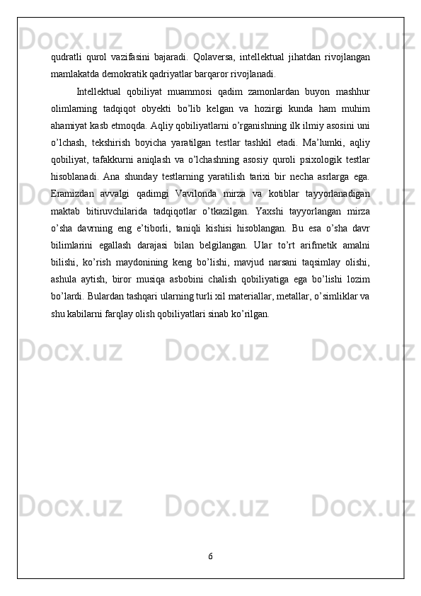 qudratli   qurol   vazifasini   bajaradi.   Qolaversa,   intellektual   jihatdan   rivojlangan
mamlakatda demokratik qadriyatlar barqaror rivojlanadi.    
Intellektual   qobiliyat   muammosi   qadim   zamonlardan   buyon   mashhur
olimlarning   tadqiqot   obyekti   bo’lib   kelgan   va   hozirgi   kunda   ham   muhim
ahamiyat kasb etmoqda. Aqliy qobiliyatlarni o’rganishning ilk ilmiy asosini uni
o’lchash,   tekshirish   boyicha   yaratilgan   testlar   tashkil   etadi.   Ma’lumki,   aqliy
qobiliyat,   tafakkurni   aniqlash   va   o’lchashning   asosiy   quroli   psixologik   testlar
hisoblanadi.   Ana   shunday   testlarning   yaratilish   tarixi   bir   necha   asrlarga   ega.
Eramizdan   avvalgi   qadimgi   Vavilonda   mirza   va   kotiblar   tayyorlanadigan
maktab   bitiruvchilarida   tadqiqotlar   o’tkazilgan.   Yaxshi   tayyorlangan   mirza
o’sha   davrning   eng   e’tiborli,   taniqli   kishisi   hisoblangan.   Bu   esa   o’sha   davr
bilimlarini   egallash   darajasi   bilan   belgilangan.   Ular   to’rt   arifmetik   amalni
bilishi,   ko’rish   maydonining   keng   bo’lishi,   mavjud   narsani   taqsimlay   olishi,
ashula   aytish,   biror   musiqa   asbobini   chalish   qobiliyatiga   ega   bo’lishi   lozim
bo’lardi. Bulardan tashqari ularning turli xil materiallar, metallar, o’simliklar va
shu kabilarni farqlay olish qobiliyatlari sinab ko’rilgan.
6 