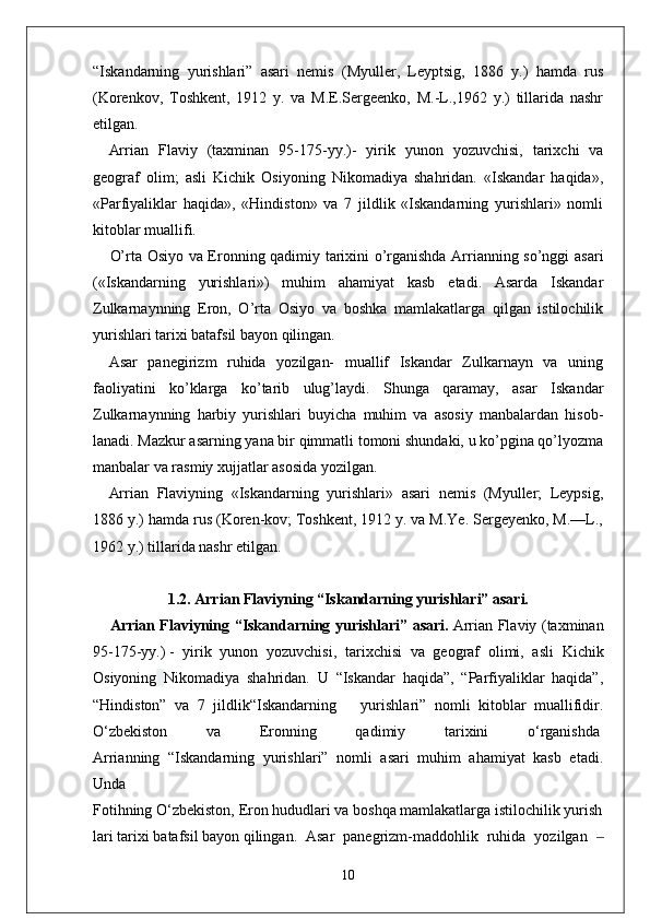 “Iskandarning   yurishlari”   asari   nemis   (Myuller,   Leyptsig,   1886   y.)   hamda   rus
(Korenkov,   Toshkent,   1912   y.   va   M.E.Sergeenko,   M.-L.,1962   y.)   tillarida   nashr
etilgan.
Arrian   Flaviy   (taxminan   95-175-yy.)-   yirik   yunon   yozuvchisi,   tarixchi   va
geograf   olim;   asli   Kichik   Osiyoning   Nikomadiya   shahridan.   «Iskandar   haqida»,
«Parfiyaliklar   haqida»,   «Hindiston»   va   7   jildlik   «Iskandarning   yurishlari»   nomli
kitoblar muallifi.
O’rta Osiyo va Eronning qadimiy tarixini o’rganishda Arrianning so’nggi asari
(«Iskandarning   yurishlari»)   muhim   ahamiyat   kasb   etadi.   Asarda   Iskandar
Zulkarnaynning   Eron,   O’rta   Osiyo   va   boshka   mamlakatlarga   qilgan   istilochilik
yurishlari tarixi batafsil bayon qilingan.
Asar   panegirizm   ruhida   yozilgan-   muallif   Iskandar   Zulkarnayn   va   uning
faoliyatini   ko’klarga   ko’tarib   ulug’laydi.   Shunga   qaramay,   asar   Iskandar
Zulkarnaynning   harbiy   yurishlari   buyicha   muhim   va   asosiy   manbalardan   hisob -
lanadi. Mazkur asarning yana bir qimmatli tomoni shundaki, u ko’pgina qo’lyozma
manbalar va rasmiy xujjatlar asosida yozilgan.
Arrian   Flaviyning   «Iskandarning   yurishlari»   asari   nemis   (Myuller;   Leypsig,
1886 y.) hamda rus (Koren-kov; Toshkent, 1912 y. va M.Ye. Sergeyenko, M.—L.,
1962 y.) tillarida nashr etilgan.
1 .2.  Arrian Flaviyning “Iskandarning yurishlari” asari.
Arrian Flaviyning “Iskandarning yurishlari” asari.   Arrian Flaviy (taxminan
95-175-yy.)   -   yirik   yunon   yozuvchisi ,   tarixchisi   va   geograf   olimi,   asli   Kichik
Osiyoning   Nikomadiya   shahridan.   U   “Iskandar   haqida”,   “Parfiyaliklar   haqida”,
“Hindiston”   va   7   jildlik“Iskandarning       yurishlari”   nomli   kitoblar   muallifidir.
O‘zbekiston   va   Eronning   qadimiy   tarixini   o‘rganishda  
Arrianning   “Iskandarning   yurishlari”   nomli   asari   muhim   ahamiyat   kasb   etadi.
Unda
Fotihning   O‘zbekiston,   Eron   hududlari   va   boshqa   mamlakatlarga   istilochilik   yurish
lari   tarixi   batafsil   bayon   qilingan.   Asar   panegrizm-maddohlik   ruhida   yozilgan  ‒
10