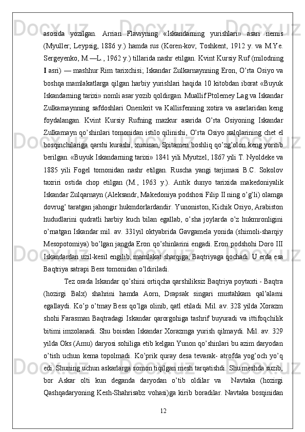 asosida   yozilgan.   Arrian   Flaviyning   «Iskandarning   yurishlari»   asari   nemis
(Myuller;   Leypsig,  1886   y.)   hamda   rus   (Koren-kov;   Toshkent,   1912   y.  va   M.Ye.
Sergeyenko, M.—L., 1962 y.) tillarida nashr etilgan.  Kvint Kursiy Ruf   (milodning
I   asri) — mashhur Rim tarixchisi; Iskandar Zulkarnaynning Eron, O’rta Osiyo va
boshqa mamlakatlarga qilgan harbiy yurishlari haqida 10 kitobdan iborat  «Buyuk
Iskandarning tarixi» nomli asar yozib qoldirgan. Muallif Ptolemey Lag va Iskandar
Zulkarnaynning   safdoshlari   Onesikrit   va   Kallisfenning   xotira   va   asarlaridan   keng
foydalangan.   Kvint   Kursiy   Rufning   mazkur   asarida   O’rta   Osiyoning   Iskandar
Zulkarnayn qo’shinlari tomonidan istilo qilinishi,   O’rta   Osiyo xalqlarining chet el
bosqinchilariga qarshi kurashi, xususan, Spitamen boshliq qo’zg’olon keng yoritib
berilgan. «Buyuk Iskandarning tarixi» 1841 yili Myutzel, 1867 yili T. Nyoldeke va
1885   yili   Fogel   tomonidan   nashr   etilgan.   Ruscha   yangi   tarjimasi   B.C.   Sokolov
taxriri   ostida   chop   etilgan   (M.,   1963   y.).   Antik   dunyo   tarixida   makedoniyalik
Iskandar Zulqarnayn   (Aleksandr, Makedoniya podshosi Filip II ning o’g’li) olamga
dovrug’ taratgan jahongir hukmdorlardandir. Yunoniston, Kichik Osiyo, Arabiston
hududlarini   qudratli   harbiy   kuch   bilan   egallab,   o’sha   joylarda   o’z   hukmronligini
o’rnatgan Iskandar mil. av. 331yil oktyabrida Gavgamela yonida (shimoli-sharqiy
Mesopotomiya) bo’lgan jangda Eron qo’shinlarini engadi. Eron podshohi Doro III
Iskandardan uzil-kesil engilib, mamlakat sharqiga, Baqtriyaga qochadi. U erda esa
Baqtriya satrapi Bess tomonidan o’ldiriladi.
 Tez orada Iskandar qo’shini ortiqcha qarshiliksiz Baqtriya poytaxti - Baqtra
(hozirgi   Balx)   shahrini   hamda   Aorn,   Drapsak   singari   mustahkam   qal’alarni
egallaydi. Ko’p o’tmay Bess qo’lga olinib, qatl etiladi. Mil. av. 328 yilda Xorazm
shohi   Farasman   Baqtradagi   Iskandar   qarorgohiga   tashrif   buyuradi   va   ittifoqchilik
bitimi imzolanadi. Shu boisdan Iskandar Xorazmga yurish qilmaydi. Mil. av. 329
yilda Oks (Amu) daryosi sohiliga etib kelgan Yunon qo’shinlari bu azim daryodan
o’tish   uchun   kema   topolmadi.   Ko’prik   quray   desa   tevarak-   atrofda   yog’och   yo’q
edi. Shuning uchun askarlarga somon tiqilgan mesh tarqatishdi. Shu meshda suzib,
bor   Askar   olti   kun   deganda   daryodan   o’tib   oldilar   va     Navtaka   (hozirgi
Qashqadaryoning   Kesh-Shahrisabz   vohasi)ga   kirib   boradilar.   Navtaka   bosqinidan
12