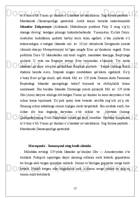 to’rt kun o’tib Yunon qo’shinlari o’z harakat yo’nalishlarini  Sug’diyona paytaxti -
Marokanda   (Samarqand)ga   qaratishdi.   Antik   dunyo   tarixida   makedoniyalik
Iskandar   Zulqarnayn   (Aleksandr,   Makedoniya   podshosi   Filip   II   ning   o’g’li)
olamga   dovrug’   taratgan   jahongir   hukmdorlardandir.   Yunoniston,   Kichik   Osiyo,
Arabiston   hududlarini   qudratli   harbiy   kuch   bilan   egallab,   o’sha   joylarda   o’z
hukmronligini   o’rnatgan   Iskandar   mil.   av.   331yil   oktyabrida   Gavgamela   yonida
(shimoli-sharqiy   Mesopotomiya)   bo’lgan   jangda   Eron   qo’shinlarini   engadi.   Eron
podshohi   Doro   III   Iskandardan   uzil-kesil   engilib,   mamlakat   sharqiga,   Baqtriyaga
qochadi.   U   erda   esa   Baqtriya   satrapi   Bess   tomonidan   o’ldiriladi.   Tez   orada
Iskandar   qo’shini   ortiqcha   qarshiliksiz   Baqtriya   poytaxti   -   Baqtra   (hozirgi   Balx)
shahrini   hamda   Aorn,   Drapsak   singari   mustahkam   qal’alarni   egallaydi.   Ko’p
o’tmay Bess qo’lga olinib, qatl etiladi. Mil. av. 328 yilda Xorazm shohi Farasman
Baqtradagi   Iskandar   qarorgohiga   tashrif   buyuradi   va   ittifoqchilik   bitimi
imzolanadi.   Shu   boisdan   Iskandar   Xorazmga   yurish   qilmaydi.   Mil.   av.   329   yilda
Oks (Amu) daryosi sohiliga etib kelgan Yunon qo’shinlari bu azim daryodan o’tish
uchun   kema   topolmadi.   Ko’prik   quray   desa   tevarak-   atrofda   yog’och   yo’q   edi.
Shuning uchun askarlarga somon tiqilgan mesh tarqatishdi. Shu meshda suzib, bor
Askar   olti   kun   deganda   daryodan   o’tib   oldilar   va     Navtaka   (hozirgi
Qashqadaryoning   Kesh-Shahrisabz   vohasi)ga   kirib   boradilar.   Navtaka   bosqinidan
to’rt kun o’tib Yunon qo’shinlari o’z harakat yo’nalishlarini  Sug’diyona paytaxti -
Marokanda (Samarqand)ga qaratishdi.
Maroqanda  -  Samarqand ning bosib olinishi .
Miloddan   avvalgi   329-yilda   Iskandar   qo’sh in lari   Oks   —   Amudaryodan   o’ta
b o shladi.   Pishqirib   oqayotgan   daryo   ularning   sollarini   surib   ketardi,   gupsarlarni
bir-biriga ulab turgan qayishlar uzilardi. Somon to’ldirilgan gupsarlar suvga botib
ketardi.   Hurkib   ketgan   otlar   tizginlarini   uzib,   o’zlarini   suvga   otishar   va   qirg’oq
tomon suzib ketishardi.
13