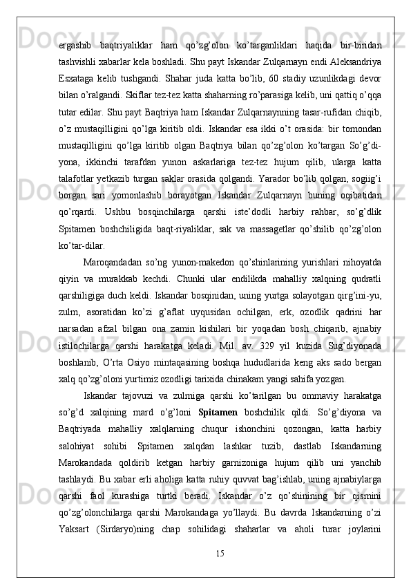 ergashib   baqtriyaliklar   ham   qo’z g’olon   ko’targanliklari   haqida   bir-biridan
tashvishli xabarlar kela boshladi. Shu payt Iskandar Zulqarnayn endi Aleksandriya
Esxataga   kelib   tushgandi.   Shahar   juda   katta   bo’lib,   60   stadiy   uzunlikdagi   devor
bilan o’ralgandi. Skiflar tez-tez katta shaharning ro’parasiga kelib, uni qattiq o’qqa
tutar edilar. Shu payt Baqtriya ham Iskandar Zulqarnaynning tasar-rufidan chiqib,
o’z   mustaqilligini   qo’lga   kiritib   oldi.   Iskandar   esa   ikki   o’t   orasida:   bir   tomondan
mustaqilligini   qo’lga   kiritib   olgan   Baqtriya   bilan   qo’zg’olon   ko’targan   So’g’di-
yona,   ikkinchi   tarafdan   yunon   askarlariga   tez-tez   hujum   qilib,   ularga   katta
talafotlar  yetkazib turgan saklar orasida qolgandi. Yarador  bo’lib qolgan, sogiig’i
borgan   sari   yomonlashib   borayotgan   Iskandar   Zulqarnayn   buning   oqibatidan
qo’rqardi.   Ushbu   bosqinchilarga   qarshi   iste’dodli   harbiy   rahbar,   so’g’dlik
Spitamen   boshchiligida   baqt-riyaliklar,   sak   va   massagetlar   qo’shilib   qo’zg’olon
ko’tar-dilar.
Maroqandadan   so’ng   yunon-makedon   qo’shinlarining   yurishlari   nihoyatda
qiyin   va   murakkab   kechdi.   Chunki   ular   endilikda   mahalliy   xalqning   qudratli
qarshiligiga duch keldi. Iskandar bosqinidan, uning yurtga solayotgan qirg’ini-yu,
zulm,   asoratidan   ko’zi   g’aflat   uyqusidan   ochilgan,   erk,   ozodlik   qadrini   har
narsadan   afzal   bilgan   ona   zamin   kishilari   bir   yoqadan   bosh   chiqarib,   ajnabiy
istilochilarga   qarshi   harakatga   keladi.   Mil.   av.   329   yil   kuzida   Sug’diyonada
boshlanib,   O’rta   Osiyo   mintaqasining   boshqa   hududlarida   keng   aks   sado   bergan
xalq qo’zg’oloni yurtimiz ozodligi tarixida chinakam yangi sahifa yozgan.
Iskandar   tajovuzi   va   zulmiga   qarshi   ko’tarilgan   bu   ommaviy   harakatga
so’g’d   xalqining   mard   o’g’loni   Spitamen   boshchilik   qildi.   So’g’diyona   va
Baqtriyada   mahalliy   xalqlarning   chuqur   ishonchini   qozongan,   katta   harbiy
salohiyat   sohibi   Spitamen   xalqdan   lashkar   tuzib,   dastlab   Iskandarning
Marokandada   qoldirib   ketgan   harbiy   garnizoniga   hujum   qilib   uni   yanchib
tashlaydi. Bu xabar erli aholiga katta ruhiy quvvat bag’ishlab, uning ajnabiylarga
qarshi   faol   kurashiga   turtki   beradi.   Iskandar   o’z   qo’shinining   bir   qismini
qo’zg’olonchilarga   qarshi   Marokandaga   yo’llaydi.   Bu   davrda   Iskandarning   o’zi
Yaksart   (Sirdaryo)ning   chap   sohilidagi   shaharlar   va   aholi   turar   joylarini
15