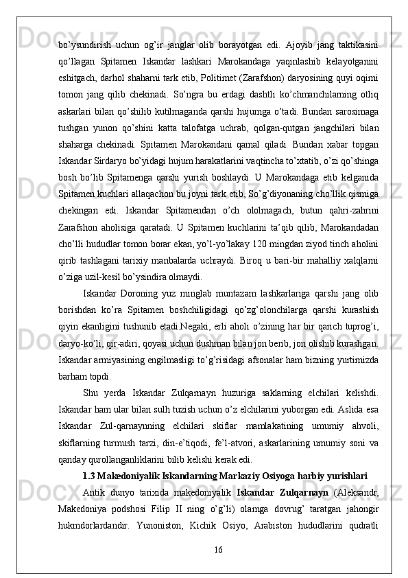bo’ysundirish   uchun   og’ir   janglar   olib   borayotgan   edi.   Ajoyib   jang   taktikasini
qo’llagan   Spitamen   Iskandar   lashkari   Marokandaga   yaqinlashib   kelayotganini
eshitgach, darhol shaharni tark etib, Politimet (Zarafshon) daryosining quyi oqimi
tomon   jang   qilib   chekinadi.   So’ngra   bu   erdagi   dashtli   ko’chmanchilarning   otliq
askarlari  bilan  qo’shilib  kutilmaganda  qarshi  hujumga  o’tadi.  Bundan  sarosimaga
tushgan   yunon   qo’shini   katta   talofatga   uchrab,   qolgan-qutgan   jangchilari   bilan
shaharga   chekinadi.   Spitamen   Marokandani   qamal   qiladi.   Bundan   xabar   topgan
Iskandar Sirdaryo bo’yidagi hujum harakatlarini vaqtincha to’xtatib, o’zi qo’shinga
bosh   bo’lib   Spitamenga   qarshi   yurish   boshlaydi.   U   Marokandaga   etib   kelganida
Spitamen kuchlari allaqachon bu joyni tark etib, So’g’diyonaning cho’llik qismiga
chekingan   edi.   Iskandar   Spitamendan   o’ch   ololmagach,   butun   qahri-zahrini
Zarafshon   aholisiga   qaratadi.   U   Spitamen   kuchlarini   ta’qib   qilib,   Marokandadan
cho’lli hududlar tomon borar ekan, yo’l-yo’lakay 120 mingdan ziyod tinch aholini
qirib   tashlagani   tarixiy   manbalarda   uchraydi.   Biroq   u   bari-bir   mahalliy   xalqlarni
o’ziga uzil-kesil bo’ysindira olmaydi.
Iskandar   Doroning   yuz   minglab   muntazam   lashkarlariga   qarshi   jang   olib
borishdan   ko’ra   Spitamen   boshchiligidagi   qo’zg’olonchilarga   qarshi   kurashish
qiyin ekanligini   tushunib etadi.Negaki,  erli   aholi  o’zining har  bir  qarich  tuprog’i,
daryo-ko’li, qir-adiri, qoyasi uchun dushman bilan jon berib, jon olishib kurashgan.
Iskandar armiyasining engilmasligi to’g’risidagi afsonalar ham bizning yurtimizda
barham topdi. 
Shu   yerda   Iskandar   Zulqarnayn   huzuriga   saklarning   elchilari   kelishdi.
Iskandar ham ular bilan sulh tuzish uchun o’z elchilarini yuborgan edi. Aslida esa
Iskandar   Zul-qarnaynning   elchilari   skiflar   mamlakatining   umumiy   ahvoli,
skiflarning   turmush   tarzi,   din-e’tiqodi,   fe’l-atvori,   askarlarining   umumiy   soni   va
qanday qurollanganliklarini bilib kelishi kerak edi.
1.3  Makedoniyalik Iskandarning Markaziy Osiyoga harbiy yurishlari
Antik   dunyo   tarixida   makedoniyalik   Iskandar   Zulqarnayn   (Aleksandr,
Makedoniya   podshosi   Filip   II   ning   o’g’li)   olamga   dovrug’   taratgan   jahongir
hukmdorlardandir.   Yunoniston,   Kichik   Osiyo,   Arabiston   hududlarini   qudratli
16