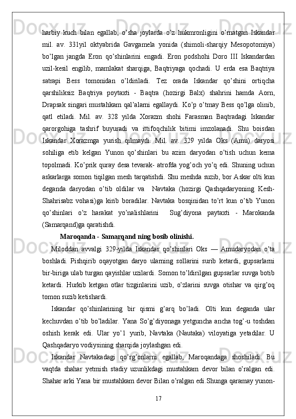 harbiy   kuch   bilan   egallab,   o’sha   joylarda   o’z   hukmronligini   o’rnatgan   Iskandar
mil.   av.   331yil   oktyabrida   Gavgamela   yonida   (shimoli-sharqiy   Mesopotomiya)
bo’lgan   jangda   Eron   qo’shinlarini   engadi.   Eron   podshohi   Doro   III   Iskandardan
uzil-kesil   engilib,   mamlakat   sharqiga,   Baqtriyaga   qochadi.   U   erda   esa   Baqtriya
satrapi   Bess   tomonidan   o’ldiriladi.   Tez   orada   Iskandar   qo’shini   ortiqcha
qarshiliksiz   Baqtriya   poytaxti   -   Baqtra   (hozirgi   Balx)   shahrini   hamda   Aorn,
Drapsak  singari  mustahkam  qal’alarni  egallaydi. Ko’p o’tmay Bess  qo’lga olinib,
qatl   etiladi.   Mil.   av.   328   yilda   Xorazm   shohi   Farasman   Baqtradagi   Iskandar
qarorgohiga   tashrif   buyuradi   va   ittifoqchilik   bitimi   imzolanadi.   Shu   boisdan
Iskandar   Xorazmga   yurish   qilmaydi.   Mil.   av.   329   yilda   Oks   (Amu)   daryosi
sohiliga   etib   kelgan   Yunon   qo’shinlari   bu   azim   daryodan   o’tish   uchun   kema
topolmadi. Ko’prik quray desa tevarak- atrofda yog’och yo’q edi. Shuning uchun
askarlarga somon tiqilgan mesh tarqatishdi. Shu meshda suzib, bor Askar olti kun
deganda   daryodan   o’tib   oldilar   va     Navtaka   (hozirgi   Qashqadaryoning   Kesh-
Shahrisabz   vohasi)ga   kirib   boradilar.   Navtaka   bosqinidan   to’rt   kun   o’tib   Yunon
qo’shinlari   o’z   harakat   yo’nalishlarini     Sug’diyona   paytaxti   -   Marokanda
(Samarqand)ga qaratishdi.
Maroqanda  -  Samarqand ning bosib olinishi .
Miloddan   avvalgi   329-yilda   Iskandar   qo’sh in lari   Oks   —   Amudaryodan   o’ta
b o shladi.   Pishqirib   oqayotgan   daryo   ularning   sollarini   surib   ketardi,   gupsarlarni
bir-biriga ulab turgan qayishlar uzilardi. Somon to’ldirilgan gupsarlar suvga botib
ketardi.   Hurkib   ketgan   otlar   tizginlarini   uzib,   o’zlarini   suvga   otishar   va   qirg’oq
tomon suzib ketishardi.
Iskandar   qo’shinlarining   bir   qismi   g’arq   bo’ladi.   Olti   kun   deganda   ular
kechuvdan   o’tib   bo’ladilar.   Yana   So’g’diyonaga   yetguncha   ancha   tog’-u   toshdan
oshish   kerak   edi.   Ular   yo’1   yurib,   Navtaka   (Nautaka)   viloyatiga   yetadilar.   U
Qashqadaryo vodiysining sharqida joylashgan edi. 
Iskandar   Navtakadagi   qo’rg’onlarni   egallab,   Maroqandaga   shoshiladi.   Bu
vaqtda   shahar   yetmish   stadiy   uzunlikdagi   mustahkam   devor   bilan   o’ralgan   edi.
Shahar arki Yana bir mustahkam devor Bilan o’ralgan edi. Shunga qaramay yunon-
17
