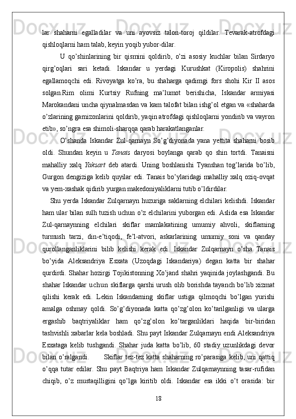 lar   shaharni   egalladilar   va   uni   ayovsiz   talon-toroj   qildilar.   Tevarak-atrofdagi
qishloqlarni ham talab, keyin yoqib yubor-dilar.
U   qo’shinlarining   bir   qismini   qoldirib,   o’zi   asosiy   kuchlar   bilan   Sirdaryo
qirg’oqlari   sari   ketadi.   Iskandar   u   yerdagi   Kurushkat   (Kiropolis)   shahrini
egallamoqchi   edi.   Rivoyatga   ko’ra,   bu   shaharga   qadimgi   fors   shohi   Kir   II   asos
solgan. Rim   olimi   Kurtsiy   Rufning   ma’lumot   berishicha,   Iskandar   armiyasi
Marokandani uncha qiynalmasdan va kam talofat bilan ishg’ol etgan va «shaharda
o’zlarining garnizonlarini qoldirib, yaqin atrofdagi qishloqlarni yondirib va vayron
etib», so’ngra esa shimoli-sharqqa qarab harakatlanganlar.
O’shanda   Iskandar   Zul-qarnayn   So’g’diyonada   yana   yettita   shaharni   bosib
oldi.   Shundan   keyin   u   Tanais   daryosi   boylanga   qarab   qo   shin   tortdi.   Tanaisni
mahalliy   xalq   Yaksart   deb   atardi.   Uning   boshlanishi   Tyanshan   tog’larida   bo’lib,
Gurgon dengiziga kelib quyilar  edi. Tanais bo’ylaridagi mahalliy xalq oziq-ovqat
va yem-xashak qidirib yurgan makedoniyaliklarni tutib o’ldirdilar.
Shu yerda Iskandar Zulqarnayn huzuriga saklarning elchilari kelishdi. Iskandar
ham ular bilan sulh tuzish uchun o’z elchilarini yuborgan edi. Aslida esa Iskandar
Zul-qarnaynning   elchilari   skiflar   mamlakatining   umumiy   ahvoli,   skiflarning
turmush   tarzi,   din-e’tiqodi,   fe’l-atvori,   askarlarining   umumiy   soni   va   qanday
qurollanganliklarini   bilib   kelishi   kerak   edi.   Iskandar   Zulqarnayn   o’sha   Tanais
bo’yida   Aleksandriya   Esxata   (Uzoqdagi   Iskandariya)   degan   katta   bir   shahar
qurdirdi. Shahar hozirgi  Tojikistonning Xo’jand shahri  yaqinida joylashgandi. Bu
shahar Iskandar   u c h u n   skiflarga qarshi urush olib borishda tayanch bo’lib xizmat
qilishi   kerak   edi.   Lekin   Iskandarning   skiflar   ustiga   qilmoqchi   bo’lgan   yurishi
amalga   oshmay   qoldi.   So’g’diyonada   katta   qo’zg’olon   ko’tarilganligi   va   ularga
ergashib   baqtriyaliklar   ham   qo’z g’olon   ko’targanliklari   haqida   bir-biridan
tashvishli xabarlar kela boshladi. Shu payt Iskandar Zulqarnayn endi Aleksandriya
Esxataga   kelib   tushgandi.   Shahar   juda   katta   bo’lib,   60   stadiy   uzunlikdagi   devor
bilan  o’ralgandi.            Skiflar  tez-tez  katta  shaharning   ro’parasiga  kelib,  uni  qattiq
o’qqa   tutar   edilar.   Shu   payt   Baqtriya   ham   Iskandar   Zulqarnaynning   tasar-rufidan
chiqib,   o’z   mustaqilligini   qo’lga   kiritib   oldi.   Iskandar   esa   ikki   o’t   orasida:   bir
18