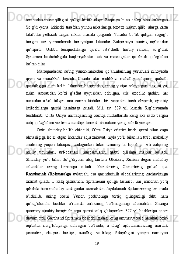tomondan   mustaqilligini   qo’lga   kiritib   olgan   Baqtriya   bilan   qo’zg’olon   ko’targan
So’g’di-yona, ikkinchi tarafdan yunon askarlariga tez-tez hujum qilib, ularga katta
talafotlar  yetkazib turgan saklar orasida qolgandi. Yarador  bo’lib qolgan, sogiig’i
borgan   sari   yomonlashib   borayotgan   Iskandar   Zulqarnayn   buning   oqibatidan
qo’rqardi.   Ushbu   bosqinchilarga   qarshi   iste’dodli   harbiy   rahbar,   so’g’dlik
Spitamen   boshchiligida   baqt-riyaliklar,   sak   va   massagetlar   qo’shilib   qo’zg’olon
ko’tar-dilar.
Maroqandadan   so’ng   yunon-makedon   qo’shinlarining   yurishlari   nihoyatda
qiyin   va   murakkab   kechdi.   Chunki   ular   endilikda   mahalliy   xalqning   qudratli
qarshiligiga duch keldi. Iskandar bosqinidan, uning yurtga solayotgan qirg’ini-yu,
zulm,   asoratidan   ko’zi   g’aflat   uyqusidan   ochilgan,   erk,   ozodlik   qadrini   har
narsadan   afzal   bilgan   ona   zamin   kishilari   bir   yoqadan   bosh   chiqarib,   ajnabiy
istilochilarga   qarshi   harakatga   keladi.   Mil.   av.   329   yil   kuzida   Sug’diyonada
boshlanib,   O’rta   Osiyo   mintaqasining   boshqa   hududlarida   keng   aks   sado   bergan
xalq qo’zg’oloni yurtimiz ozodligi tarixida chinakam yangi sahifa yozgan.
Oxiri   shunday   bo’lib   chiqdiki,   O’rta   Osiyo   erlarini   kuch,   qurol   bilan   enga
olmasligiga ko’zi etgan Iskandar aqlu zakovat, hiyla yo’li bilan ish tutib, mahalliy
aholining   yuqori   tabaqasi,   zodagonlari   bilan   umumiy   til   topishga,   erli   xalqning
milliy   udumlari,   urf-odatlari,   marosimlarini   qabul   qilishga   majbur   bo’ladi.
Shunday   yo’l   bilan   So’g’diyona   ulug’laridan   Oksiart,   Xorien   degan   mahalliy
aslzodalar   uning   tomoniga   o’tadi.   Iskandarning   Oksiartning   go’zal   qizi
Raxshanak   (Roksana)ga   uylanishi   esa   qarindoshlik   aloqalarining   kuchayishiga
xizmat   qiladi.   U   xalq   qaxramoni   Spitamenni   qo’lga   tushirib,   uni   jismonan   yo’q
qilishda ham mahalliy zodagonlar xizmatidan foydalanadi.Spitamenning tez orada
o’ldirilib,   uning   boshi   Yunon   podshohiga   tortiq   qilinganligi   fakti   ham
qo’zg’olonchi   kuchlar   o’rtasida   birlikning   bo’lmaganligi   alomatidir.   Shunga
qaramay ajnabiy  bosqinchilarga  qarshi  xalq  g’alayonlari   327 yil   boshlariga  qadar
davom etdi. Garchand Spitamen boshchiligidagi keng ommaviy xalq harakati oxir-
oqibatda   mag’lubiyatga   uchragan   bo’lsada,   u   ulug’   ajdodlarimizning   mardlik
jasoratini,   elu-yurt   hurligi,   ozodligi   yo’lidagi   fidoyiligini   yorqin   namoyon
19