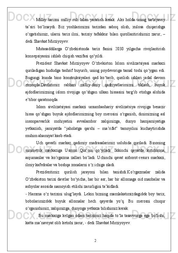 Milliy   tarixni   milliy   ruh   bilan   yaratish   kerak.   Aks   holda   uning   tarbiyaviy
ta’siri   bo‘lmaydi.   Biz   yoshlarimizni   tarixdan   saboq   olish,   xulosa   chiqarishga
o‘rgatishimiz,   ularni   tarix   ilmi,   tarixiy   tafakkur   bilan   qurollantirishimiz   zarur,   –
dedi Shavkat Mirziyoyev.
Mutasaddilarga   O‘zbekistonda   tarix   fanini   2030   yilgacha   rivojlantirish
konsepsiyasini ishlab chiqish vazifasi qo‘yildi.   
Prezident   Shavkat   Mirziyoyev   O zbekiston   Islom   sivilizatsiyasi   markaziʻ
quriladigan   hududga   tashrif   buyurib,   uning   poydevoriga   tamal   toshi   qo ygan   edi.	
ʻ
Bugungi   kunda   bino   konstruksiyalari   qad   ko tarib,   qurilish   ishlari   jadal   davom	
ʻ
etmoqda.Davlatimiz   rahbari   milliy-diniy   qadriyatlarimizni   tiklash,   buyuk
ajdodlarimizning   islom   rivojiga   qo shgan   ulkan   hissasini   targ ib   etishga   alohida	
ʻ ʻ
e tibor qaratmoqda.	
ʼ
Islom   sivilizatsiyasi   markazi   umumbashariy   sivilizatsiya   rivojiga   benazir
hissa   qo shgan   buyuk   ajdodlarimizning   boy   merosini   o rganish,   dinimizning   asl	
ʻ ʻ
insonparvarlik   mohiyatini   avvalambor   xalqimizga,   dunyo   hamjamiyatiga
yetkazish,   jamiyatda   “jaholatga   qarshi   –   ma rifat”   tamoyilini   kuchaytirishda	
ʼ
muhim ahamiyat kasb etadi.
Uch   qavatli   markaz   qadimiy   madrasalarimiz   uslubida   quriladi.   Binoning
simmetrik   markaziga   Usmon   Qur oni   qo yiladi.   Ikkinchi   qavatda   kutubxona,	
ʼ ʻ
anjumanlar   va   ko rgazma   zallari   bo ladi.   Uchinchi   qavat   axborot-resurs   markazi,	
ʻ ʻ
ilmiy kafedralar va boshqa xonalarni o z ichiga oladi.	
ʻ
Prezidentimiz   qurilish   jarayoni   bilan   tanishdi.Ko rgazmalar   zalida	
ʻ
O zbekiston tarixi davrlar bo yicha, har bir asr, har bir allomaga oid manbalar va	
ʻ ʻ
ashyolar asosida namoyish etilishi zarurligini ta kidladi.	
ʼ
-   Hamma   o z   tarixini   ulug laydi.   Lekin   bizning   mamlakatimizdagidek   boy   tarix,	
ʻ ʻ
bobolarimizdek   buyuk   allomalar   hech   qayerda   yo q.   Bu   merosni   chuqur	
ʻ
o rganishimiz, xalqimizga, dunyoga yetkaza bilishimiz kerak. 	
ʻ
                 Bu markazga kelgan  odam  tariximiz haqida to la tasavvurga  ega bo lishi,	
ʻ ʻ
katta ma naviyat olib ketishi zarur, - dedi Shavkat Mirziyoyev.	
ʼ
2