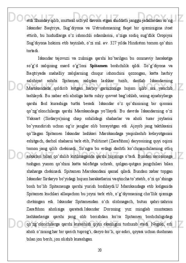 etdi.Shunday qilib, muttasil uch yil davom etgan shiddatli janggu jadallardan so’ng
Iskandar   Baqtriya,   Sug’diyona   va   Ustrushonaning   faqat   bir   qisminigina   itoat
ettirib,   bu   hududlarga   o’z   ishonchli   odamlarini,   o’ziga   sodiq   sug’dlik   Oropiyni
Sug’diyona hokimi etib tayinlab, o’zi mil. av. 327 yilda Hindiston tomon qo’shin
tortadi.
Iskandar   tajovuzi   va   zulmiga   qarshi   ko’tarilgan   bu   ommaviy   harakatga
so’g’d   xalqining   mard   o’g’loni   Spitamen   boshchilik   qildi.   So’g’diyona   va
Baqtriyada   mahalliy   xalqlarning   chuqur   ishonchini   qozongan,   katta   harbiy
salohiyat   sohibi   Spitamen   xalqdan   lashkar   tuzib,   dastlab   Iskandarning
Marokandada   qoldirib   ketgan   harbiy   garnizoniga   hujum   qilib   uni   yanchib
tashlaydi. Bu xabar erli aholiga katta ruhiy quvvat bag’ishlab, uning ajnabiylarga
qarshi   faol   kurashiga   turtki   beradi.   Iskandar   o’z   qo’shinining   bir   qismini
qo’zg’olonchilarga   qarshi   Marokandaga   yo’llaydi.   Bu   davrda   Iskandarning   o’zi
Yaksart   (Sirdaryo)ning   chap   sohilidagi   shaharlar   va   aholi   turar   joylarini
bo’ysundirish   uchun   og’ir   janglar   olib   borayotgan   edi.   Ajoyib   jang   taktikasini
qo’llagan   Spitamen   Iskandar   lashkari   Marokandaga   yaqinlashib   kelayotganini
eshitgach, darhol shaharni tark etib, Politimet (Zarafshon) daryosining quyi oqimi
tomon   jang   qilib   chekinadi.   So’ngra   bu   erdagi   dashtli   ko’chmanchilarning   otliq
askarlari  bilan  qo’shilib  kutilmaganda  qarshi  hujumga  o’tadi.  Bundan  sarosimaga
tushgan   yunon   qo’shini   katta   talofatga   uchrab,   qolgan-qutgan   jangchilari   bilan
shaharga   chekinadi.   Spitamen   Marokandani   qamal   qiladi.   Bundan   xabar   topgan
Iskandar Sirdaryo bo’yidagi hujum harakatlarini vaqtincha to’xtatib, o’zi qo’shinga
bosh   bo’lib   Spitamenga   qarshi   yurish   boshlaydi.U   Marokandaga   etib   kelganida
Spitamen   kuchlari  allaqachon   bu  joyni   tark  etib,  o’g’diyonaning  cho’llik  qismiga
chekingan   edi.   Iskandar   Spitamendan   o’ch   ololmagach,   butun   qahri-zahrini
Zarafshon   aholisiga   qaratadi.Iskandar   Doroning   yuz   minglab   muntazam
lashkarlariga   qarshi   jang   olib   borishdan   ko’ra   Spitamen   boshchiligidagi
qo’zg’olonchilarga   qarshi   kurashish   qiyin   ekanligini   tushunib   etadi.   Negaki,   erli
aholi o’zining har bir qarich tuprog’i, daryo-ko’li, qir-adiri, qoyasi uchun dushman
bilan jon berib, jon olishib kurashgan.
20