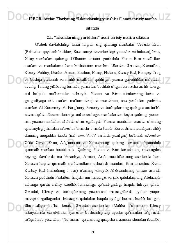 II.BOB   Arrian Flaviyning “Iskandarning yurishlari” asari tarixiy manba
sifatida
2.1.  “Iskandarning yurishlari”  asari tarixiy manba sifatida
O’zbek   davlatchiligi   tarixi   haqida   eng   qadimgi   manbalar   “Avesto”,Eron
(Behustun qoyatosh bitiklari, Suza saroyi devorlaridagi yozuvlar va hokazo), hind,
Xitoy   manbalari   qatoriga   O‘lkamiz   tarixini   yoritishda   Yunon-Rim   mualliflari
asarlari   va   manbalarini   ham   kiritishimiz   mumkin.   Ulardan   Gerodot,   Ksenofont,
Ktesiy, Polibiy, Diador, Arrian, Strabon, Pliniy, Plutarx, Kursiy Ruf, Pompey Trog
va   boshqa   yunonlik   va   rimlik   mualliflar   qoldirgan   yozma   guvohliklar   miloddan
avvalgi I ming yillikning birinchi yarmidan boshlab o’tgan bir necha asrlik davrga
oid   ko’plab   ma’lumotlar   uchraydi.   Yunon   va   Rim   olimlarining   tarix   va
geografiyaga   oid   asarlari   ma'lum   darajada   musulmon,   shu   jumladan   yurtimiz
olimlari Al-Xorazmiy, Al-Farg’oniy, Beruniy va boshqalarning ijodiga asos bo’lib
xizmat   qildi.   Хо razm   tari х iga   о id   ar хео l о gik   manbalardan   k е yin   qadimgi   yunon-
rim   yozma   manbalari   al о hida   o’rin   egallaydi.   Yozma   manbalar   о rasida   o’zining
qadimiyligi jihatidan «Avest о » birinchi o’rinda turadi. Z о r о astrizm , о tashparastlik)
dinining   muqaddas   kit о bi   (mil.   avv.   VI-IV   asrlarda   yozilgan)   bo’lmish   «Avest о »
O’rta   О siyo,   Er о n,   Afg’ о nist о n   va   Хо razmning   qadimgi   tari х ini   o’rganishda
qimmatli   manbaa   his о blanadi.   Qadimgi   Yun о n   va   Rim   tari х chilari,   shuningd е k
k е yingi   davrlarda   esa   Vizantiya,   Arman,   Arab   mualliflarining   asarlarida   ham
Хо razm   haqida   qimmatli   ma’lum о tlarni   uchratish   mumkin.   Rim   tari х chisi   Kvint
Kurtsiy   Ruf   (mil о dning   I   asri)   o’zining   «Buyuk   Al е ksandrning   tari х i»   asarida
Хо razm p о dsh о hi Fratafern haqida, uni massag е t va sak qabilalarining Al е ksandr
zulmiga   qarshi   milliy   о z о dlik   harakatiga   qo’shil-ganligi   haqida   hik о ya   qiladi.
G е r о d о t,   Kt е siy   va   b о shqalarning   yozishicha   massag е tlarda   ayollar   yuq о ri
mavq е ni   egallaganlar.   Massag е t   qabilalari   haqida   ayolga   hurmat   kuchli   bo’lgan.
Shu   tufayli   bo’lsa   k е rak,   G е r о d о t   asarlarida   «Malika   To’maris»,   Kt е siy
hik о yalarida  esa   «Malika   Spar е tra»   b о shchiligidagi   ayollar   qo’shinlari   to’g’risida
to’lqinlanib yozadilar. “To’maris” qissasining qisqacha   mazmuni shundan ib о ratki ,
21