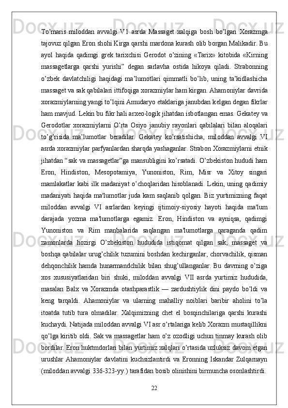 To’maris   mil о ddan   avvalgi   V1   asrda   Massag е t   xalqiga   b о sh   bo’lgan   Хо razmga
taj о vuz qilgan Er о n sh о hi Kirga qarshi mard о na kurash  о lib b о rgan Malikadir. Bu
ayol   haqida   qadimgi   gr е k   tari х chisi   G е r о d о t   o’zining   «Tari х »   kit о bida   «Kirning
massag е tlarga   qarshi   yurishi”   d е gan   sarlavha   о stida   hik о ya   qiladi.   Strabonning
o’zbek   davlatchiligi   haqidagi   ma’lumotlari   qimmatli   bo’lib,   uning   ta’kidlashicha
massag е t va sak qabilalari ittifoqiga  хо razmiylar ham kirgan. Aham о niylar davrida
хо razmiylarning yangi to’lqini Amudaryo etaklariga janubdan k е lgan d е gan fikrlar
ham mavjud. L е kin bu fikr hali ar хео -l о gik jihatdan isb о tlangan emas. G е kat е y va
G е r о d о tlar   хо razmiylarni   O’rta   О siyo   janubiy   ray о nlari   qabilalari   bilan   al о qalari
to’g’risida   ma’lum о tlar   beradilar.   G е kat е y   ko’rsatishicha,   mil о ddan   avvalgi   VI
asrda  хо razmiylar parfyanlardan sharqda yashaganlar. Strab о n  Хо razmiylarni etnik
jihatdan “sak va massagetlar”ga mansubligini ko’rsatadi. O’zbekiston hududi ham
Eron,   Hindiston,   Mesopotamiya,   Yunoniston,   Rim,   Misr   va   Xitoy   singari
mamlakatlar   kabi   ilk   madaniyat   o’choqlaridan   hisoblanadi.   Lekin,   uning   qadimiy
madaniyati  haqida  ma'lumotlar  juda  kam   saqlanib  qolgan. Biz  yurtimizning faqat
miloddan   avvalgi   VI   asrlardan   keyingi   ijtimoiy-siyosiy   hayoti   haqida   ma'lum
darajada   yozma   ma'lumotlarga   egamiz.   Eron,   Hindiston   va   ayniqsa,   qadimgi
Yunoniston   va   Rim   manbalarida   saqlangan   ma'lumotlarga   qaraganda   qadim
zamonlarda   hozirgi   O’zbekiston   hududida   istiqomat   qilgan   sak,   massaget   va
boshqa qabilalar urug’chilik tuzumini boshdan kechirganlar, chorvachilik, qisman
dehqonchilik   hamda   hunarmandchilik   bilan   shug’ullanganlar.   Bu   davrning   o’ziga
xos   xususiyatlaridan   biri   shuki,   miloddan   avvalgi   VII   asrda   yurtimiz   hududida,
masalan   Balx   va   Xorazmda   otashparastlik   —   zardushtiylik   dini   paydo   bo’ldi   va
keng   tarqaldi.   Ahamoniylar   va   ularning   mahalliy   noiblari   baribir   aholini   to’la
itoatda   tutib   tura   olmadilar.   Xalqimizning   chet   el   bosqinchilariga   qarshi   kurashi
kuchaydi. Natijada miloddan avvalgi VI asr o’rtalariga kelib Xorazm mustaqillikni
qo’lga kiritib oldi. Sak va massagetlar ham o’z ozodligi uchun tinmay kurash olib
bordilar. Eron huktmdorlari bilan yurtimiz xalqlari o’rtasida uzluksiz davom etgan
urushlar   Ahamoniylar   davlatini   kuchsizlantirdi   va   Eronning   Iskandar   Zulqarnayn
(miloddan avvalgi 336-323-yy.) tarafidan bosib olinishini birmuncha osonlashtirdi.
22