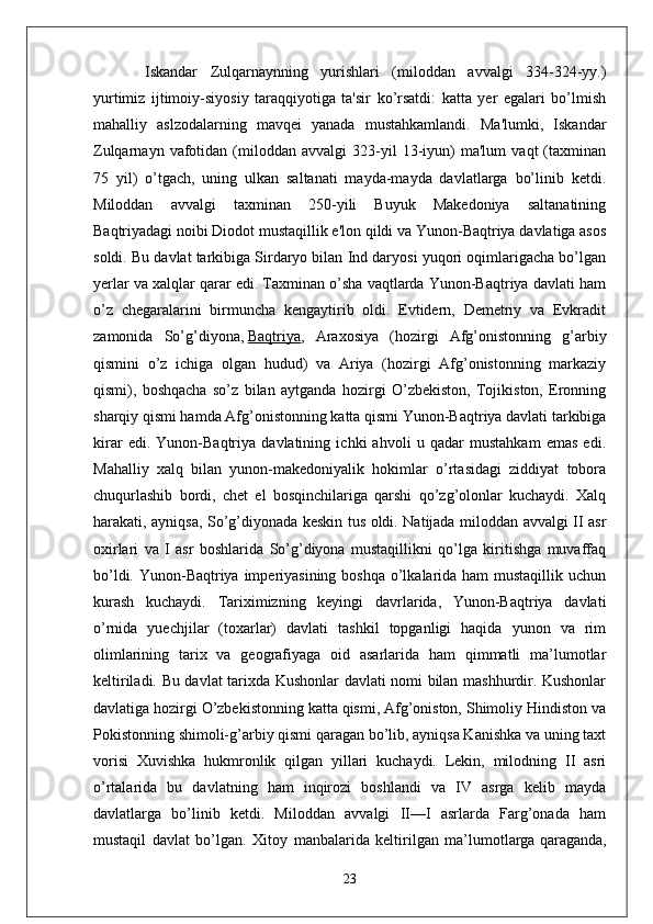 Iskandar   Zulqarnaynning   yurishlari   (miloddan   avvalgi   334-324-yy.)
yurtimiz   ijtimoiy-siyosiy   taraqqiyotiga   ta'sir   ko’rsatdi:   katta   yer   egalari   bo’lmish
mahalliy   aslzodalarning   mavqei   yanada   mustahkamlandi.   Ma'lumki,   Iskandar
Zulqarnayn   vafotidan   (miloddan   avvalgi   323-yil   13-iyun)   ma'lum   vaqt   (taxminan
75   yil)   o’tgach,   uning   ulkan   saltanati   mayda-mayda   davlatlarga   bo’linib   ketdi.
Miloddan   avvalgi   taxminan   250-yili   Buyuk   Makedoniya   saltanatining
Baqtriyadagi noibi Diodot mustaqillik e'lon qildi va Yunon-Baqtriya davlatiga asos
soldi. Bu davlat tarkibiga Sirdaryo bilan Ind daryosi yuqori oqimlarigacha bo’lgan
yerlar va xalqlar qarar edi. Taxminan o’sha vaqtlarda Yunon-Baqtriya davlati ham
o’z   chegaralarini   birmuncha   kengaytirib   oldi.   Evtidern,   Demetriy   va   Evkradit
zamonida   So’g’diyona,   Baqtriya ,   Araxosiya   (hozirgi   Afg’onistonning   g’arbiy
qismini   o’z   ichiga   olgan   hudud)   va   Ariya   (hozirgi   Afg’onistonning   markaziy
qismi),   boshqacha   so’z   bilan   aytganda   hozirgi   O’zbekiston,   Tojikiston,   Eronning
sharqiy qismi hamda Afg’onistonning katta qismi Yunon-Baqtriya davlati tarkibiga
kirar   edi.   Yunon-Baqtriya   davlatining   ichki   ahvoli   u   qadar   mustahkam   emas   edi.
Mahalliy   xalq   bilan   yunon-makedoniyalik   hokimlar   o’rtasidagi   ziddiyat   tobora
chuqurlashib   bordi,   chet   el   bosqinchilariga   qarshi   qo’zg’olonlar   kuchaydi.   Xalq
harakati, ayniqsa, So’g’diyonada keskin tus oldi. Natijada miloddan avvalgi II asr
oxirlari   va   I   asr   boshlarida   So’g’diyona   mustaqillikni   qo’lga   kiritishga   muvaffaq
bo’ldi. Yunon-Baqtriya imperiyasining boshqa o’lkalarida ham mustaqillik uchun
kurash   kuchaydi.   Tariximizning   keyingi   davrlarida,   Yunon-Baqtriya   davlati
o’rnida   yuechjilar   (toxarlar)   davlati   tashkil   topganligi   haqida   yunon   va   rim
olimlarining   tarix   va   geografiyaga   oid   asarlarida   ham   qimmatli   ma’lumotlar
keltiriladi. Bu davlat tarixda Kushonlar davlati nomi bilan mashhurdir. Kushonlar
davlatiga hozirgi O’zbekistonning katta qismi, Afg’oniston, Shimoliy Hindiston va
Pokistonning shimoli-g’arbiy qismi qaragan bo’lib, ayniqsa Kanishka va uning taxt
vorisi   Xuvishka   hukmronlik   qilgan   yillari   kuchaydi.   Lekin,   milodning   II   asri
o’rtalarida   bu   davlatning   ham   inqirozi   boshlandi   va   IV   asrga   kelib   mayda
davlatlarga   bo’linib   ketdi.   Miloddan   avvalgi   II—I   asrlarda   Farg’onada   ham
mustaqil   davlat   bo’lgan.   Xitoy   manbalarida   keltirilgan   ma’lumotlarga   qaraganda ,
23