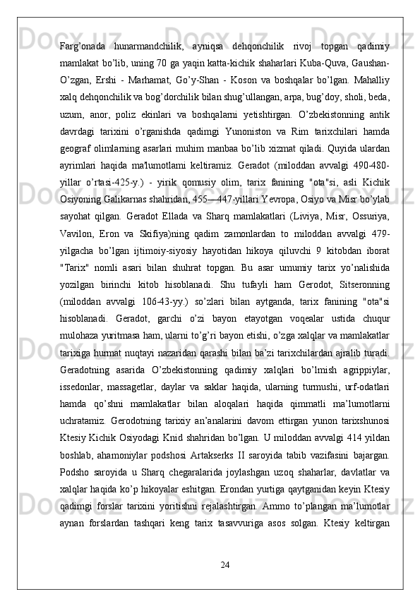 Farg’onada   hunarmandchilik,   ayniqsa   dehqonchilik   rivoj   topgan   qadimiy
mamlakat bo’lib, uning 70 ga yaqin katta-kichik shaharlari Kuba-Quva, Gaushan-
O’zgan,   Ershi   -   Marhamat,   Go’y-Shan   -   Koson   va   boshqalar   bo’lgan.   Mahalliy
xalq dehqonchilik va bog’dorchilik bilan shug’ullangan, arpa, bug’doy, sholi, beda,
uzum,   anor,   poliz   ekinlari   va   boshqalarni   yetishtirgan.   O’zbekistonning   antik
davrdagi   tarixini   o’rganishda   qadimgi   Yunoniston   va   Rim   tarixchilari   hamda
geograf  olimlarning  asarlari   muhim  manbaa   bo’lib  xizmat  qiladi.  Quyida  ulardan
ayrimlari   haqida   ma'lumotlami   keltiramiz.   Geradot   (miloddan   avvalgi   490-480-
yillar   o’rtasi-425-y.)   -   yirik   qomusiy   olim,   tarix   fanining   "ota"si,   asli   Kichik
Osiyoning Galikarnas shahridan, 455—447-yillari Yevropa, Osiyo va Misr bo’ylab
sayohat   qilgan.   Geradot   Ellada   va   Sharq   mamlakatlari   (Liviya,   Misr,   Ossuriya,
Vavilon,   Eron   va   Skifiya)ning   qadim   zamonlardan   to   miloddan   avvalgi   479-
yilgacha   bo’lgan   ijtimoiy-siyosiy   hayotidan   hikoya   qiluvchi   9   kitobdan   iborat
"Tarix"   nomli   asari   bilan   shuhrat   topgan.   Bu   asar   umumiy   tarix   yo’nalishida
yozilgan   birinchi   kitob   hisoblanadi.   Shu   tufayli   ham   Gerodot,   Sitseronning
(miloddan   avvalgi   106-43-yy.)   so’zlari   bilan   aytganda,   tarix   fanining   "ota"si
hisoblanadi.   Geradot,   garchi   o’zi   bayon   etayotgan   voqealar   ustida   chuqur
mulohaza yuritmasa ham, ularni to’g’ri bayon etishi, o’zga xalqlar va mamlakatlar
tarixiga hurmat  nuqtayi nazaridan qarashi  bilan ba’zi tarixchilardan ajralib turadi.
Geradotning   asarida   O’zbekistonning   qadimiy   xalqlari   bo’lmish   agrippiylar,
issedonlar,   massagetlar,   daylar   va   saklar   haqida,   ularning   turmushi,   urf-odatlari
hamda   qo’shni   mamlakatlar   bilan   aloqalari   haqida   qimmatli   ma’lumotlarni
uchratamiz.   Gerodotning   tarixiy   an’analarini   davom   ettirgan   yunon   tarixshunosi
Ktesiy Kichik Osiyodagi  Knid shahridan bo’lgan. U miloddan avvalgi 414 yildan
boshlab,   ahamoniylar   podshosi   Artakserks   II   saroyida   tabib   vazifasini   bajargan.
Podsho   saroyida   u   Sharq   chegaralarida   joylashgan   uzoq   shaharlar,   davlatlar   va
xalqlar haqida ko’p hikoyalar eshitgan. Erondan yurtiga qaytganidan keyin Ktesiy
qadimgi   forslar   tarixini   yoritishni   rejalashtirgan.   Ammo   to’plangan   ma’lumotlar
aynan   forslardan   tashqari   keng   tarix   tasavvuriga   asos   solgan.   Ktesiy   keltirgan
24