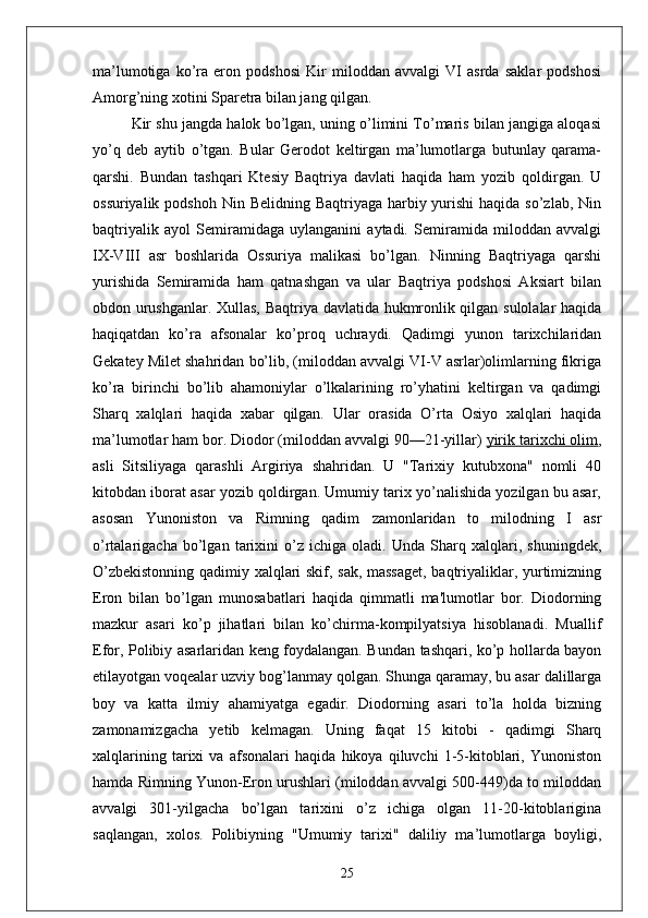 ma’lumotiga   ko’ra   eron   podshosi   Kir   miloddan   avvalgi   VI   asrda   saklar   podshosi
Amorg’ning xotini Sparetra bilan jang qilgan. 
Kir shu jangda halok bo’lgan, uning o’limini To’maris bilan jangiga aloqasi
yo’q   deb   aytib   o’tgan.   Bular   Gerodot   keltirgan   ma’lumotlarga   butunlay   qarama-
qarshi.   Bundan   tashqari   Ktesiy   Baqtriya   davlati   haqida   ham   yozib   qoldirgan.   U
ossuriyalik podshoh  Nin Belidning Baqtriyaga harbiy yurishi  haqida so’zlab,  Nin
baqtriyalik   ayol   Semiramidaga   uylanganini   aytadi.   Semiramida   miloddan   avvalgi
IX-VIII   asr   boshlarida   Ossuriya   malikasi   bo’lgan.   Ninning   Baqtriyaga   qarshi
yurishida   Semiramida   ham   qatnashgan   va   ular   Baqtriya   podshosi   Aksiart   bilan
obdon urushganlar. Xullas, Baqtriya davlatida hukmronlik qilgan sulolalar haqida
haqiqatdan   ko’ra   afsonalar   ko’proq   uchraydi.   Qadimgi   yunon   tarixchilaridan
Gekatey Milet shahridan bo’lib, (miloddan avvalgi VI-V asrlar)olimlarning fikriga
ko’ra   birinchi   bo’lib   ahamoniylar   o’lkalarining   ro’yhatini   keltirgan   va   qadimgi
Sharq   xalqlari   haqida   xabar   qilgan.   Ular   orasida   O’rta   Osiyo   xalqlari   haqida
ma’lumotlar ham bor. Diodor (miloddan avvalgi 90—21-yillar)   yirik tarixchi olim ,
asli   Sitsiliyaga   qarashli   Argiriya   shahridan.   U   "Tarixiy   kutubxona"   nomli   40
kitobdan iborat asar yozib qoldirgan. Umumiy tarix yo’nalishida yozilgan bu asar,
asosan   Yunoniston   va   Rimning   qadim   zamonlaridan   to   milodning   I   asr
o’rtalarigacha   bo’lgan   tarixini   o’z   ichiga   oladi.   Unda   Sharq   xalqlari,   shuningdek,
O’zbekistonning qadimiy xalqlari skif, sak, massaget,  baqtriyaliklar, yurtimizning
Eron   bilan   bo’lgan   munosabatlari   haqida   qimmatli   ma'lumotlar   bor.   Diodorning
mazkur   asari   ko’p   jihatlari   bilan   ko’chirma-kompilyatsiya   hisoblanadi.   Muallif
Efor, Polibiy asarlaridan keng foydalangan. Bundan tashqari, ko’p hollarda bayon
etilayotgan voqealar uzviy bog’lanmay qolgan. Shunga qaramay, bu asar dalillarga
boy   va   katta   ilmiy   ahamiyatga   egadir.   Diodorning   asari   to’la   holda   bizning
zamonamizgacha   yetib   kelmagan.   Uning   faqat   15   kitobi   -   qadimgi   Sharq
xalqlarining   tarixi   va   afsonalari   haqida   hikoya   qiluvchi   1-5-kitoblari,   Yunoniston
hamda Rimning Yunon-Eron urushlari (miloddan avvalgi 500-449)da to miloddan
avvalgi   301-yilgacha   bo’lgan   tarixini   o’z   ichiga   olgan   11-20-kitoblarigina
saqlangan,   xolos.   Polibiyning   "Umumiy   tarixi"   daliliy   ma’lumotlarga   boyligi,
25