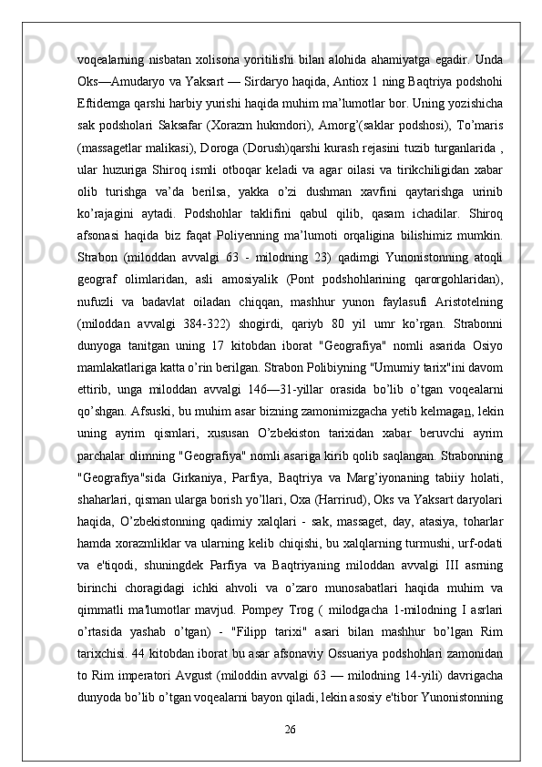 voqealarning   nisbatan   xolisona   yoritilishi   bilan   alohida   ahamiyatga   egadir.   Unda
Oks—Amudaryo va Yaksart — Sirdaryo haqida, Antiox 1 ning Baqtriya podshohi
Eftidemga qarshi harbiy yurishi haqida muhim ma’lumotlar bor. Uning yozishicha
sak   podsholari   Saksafar   (Xorazm   hukmdori),   Amorg’(saklar   podshosi),   To’maris
(massagetlar  malikasi), Doroga (Dorush)qarshi kurash rejasini tuzib turganlarida ,
ular   huzuriga   Shiroq   ismli   otboqar   keladi   va   agar   oilasi   va   tirikchiligidan   xabar
olib   turishga   va’da   berilsa,   yakka   o’zi   dushman   xavfini   qaytarishga   urinib
ko’rajagini   aytadi.   Podshohlar   taklifini   qabul   qilib,   qasam   ichadilar.   Shiroq
afsonasi   haqida   biz   faqat   Poliyenning   ma’lumoti   orqaligina   bilishimiz   mumkin.
Strabon   (miloddan   avvalgi   63   -   milodning   23)   qadimgi   Yunonistonning   atoqli
geograf   olimlaridan,   asli   amosiyalik   (Pont   podshohlarining   qarorgohlaridan),
nufuzli   va   badavlat   oiladan   chiqqan,   mashhur   yunon   faylasufi   Aristotelning
(miloddan   avvalgi   384-322)   shogirdi,   qariyb   80   yil   umr   ko’rgan.   Strabonni
dunyoga   tanitgan   uning   17   kitobdan   iborat   "Geografiya"   nomli   asarida   Osiyo
mamlakatlariga katta o’rin berilgan. Strabon Polibiyning "Umumiy tarix"ini davom
ettirib,   unga   miloddan   avvalgi   146—31-yillar   orasida   bo’lib   o’tgan   voqealarni
qo’shgan. Afsuski, bu muhim asar bizning   zamonimizgacha yetib kelmaga n , lekin
uning   ayrim   qismlari,   xususan   O’zbekiston   tarixidan   xabar   beruvchi   ayrim
parchalar olimning "Geografiya" nomli asariga kirib qolib saqlangan. Strabonning
"Geografiya"sida   Girkaniya,   Parfiya,   Baqtriya   va   Marg’iyonaning   tabiiy   holati,
shaharlari, qisman ularga borish yo’llari, Oxa (Harrirud), Oks va Yaksart daryolari
haqida,   O’zbekistonning   qadimiy   xalqlari   -   sak,   massaget,   day,   atasiya,   toharlar
hamda xorazmliklar  va ularning kelib chiqishi, bu xalqlarning turmushi, urf-odati
va   e'tiqodi,   shuningdek   Parfiya   va   Baqtriyaning   miloddan   avvalgi   III   asrning
birinchi   choragidagi   ichki   ahvoli   va   o’zaro   munosabatlari   haqida   muhim   va
qimmatli   ma'lumotlar   mavjud.   Pompey   Trog   (   milodgacha   1-milodning   I   asrlari
o’rtasida   yashab   o’tgan)   -   "Filipp   tarixi"   asari   bilan   mashhur   bo’lgan   Rim
tarixchisi. 44 kitobdan iborat bu asar afsonaviy Ossuariya podshohlari zamonidan
to Rim  imperatori  Avgust  (miloddin avvalgi  63 — milodning 14-yili)  davrigacha
dunyoda bo’lib o’tgan voqealarni bayon qiladi, lekin asosiy e'tibor Yunonistonning
26