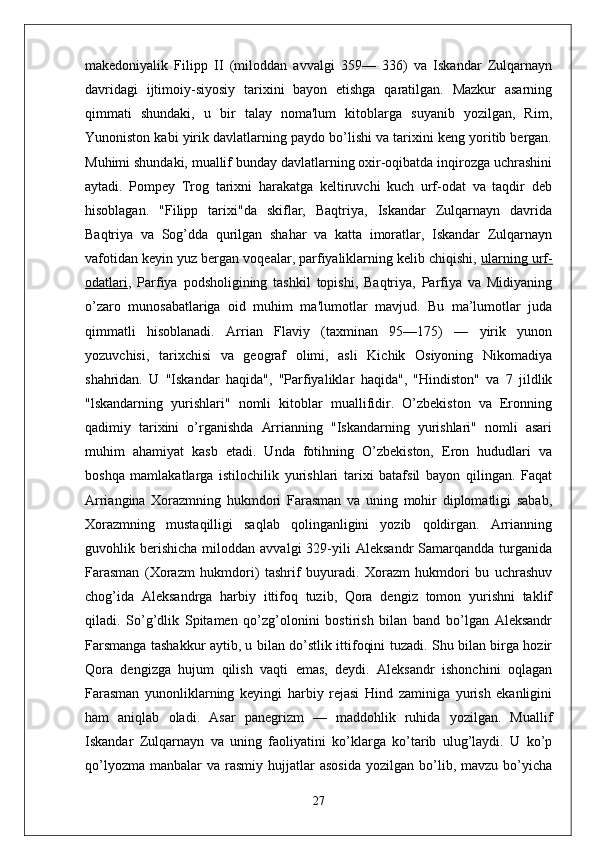 makedoniyalik   Filipp   II   (miloddan   avvalgi   359—   336)   va   Iskandar   Zulqarnayn
davridagi   ijtimoiy-siyosiy   tarixini   bayon   etishga   qaratilgan.   Mazkur   asarning
qimmati   shundaki,   u   bir   talay   noma'lum   kitoblarga   suyanib   yozilgan,   Rim,
Yunoniston kabi yirik davlatlarning paydo bo’lishi va tarixini keng yoritib bergan.
Muhimi shundaki, muallif bunday davlatlarning oxir-oqibatda inqirozga uchrashini
aytadi.   Pompey   Trog   tarixni   harakatga   keltiruvchi   kuch   urf-odat   va   taqdir   deb
hisoblagan.   "Filipp   tarixi"da   skiflar,   Baqtriya,   Iskandar   Zulqarnayn   davrida
Baqtriya   va   Sog’dda   qurilgan   shahar   va   katta   imoratlar,   Iskandar   Zulqarnayn
vafotidan keyin yuz bergan voqealar, parfiyaliklarning kelib chiqishi,   ularning urf-
odatlari ,   Parfiya   podsholigining   tashkil   topishi,   Baqtriya,   Parfiya   va   Midiyaning
o’zaro   munosabatlariga   oid   muhim   ma'lumotlar   mavjud.   Bu   ma’lumotlar   juda
qimmatli   hisoblanadi.   Arrian   Flaviy   (taxminan   95—175)   —   yirik   yunon
yozuvchisi,   tarixchisi   va   geograf   olimi,   asli   Kichik   Osiyoning   Nikomadiya
shahridan.   U   "Iskandar   haqida",   "Parfiyaliklar   haqida",   "Hindiston"   va   7   jildlik
"lskandarning   yurishlari"   nomli   kitoblar   muallifidir.   O’zbekiston   va   Eronning
qadimiy   tarixini   o’rganishda   Arrianning   "Iskandarning   yurishlari"   nomli   asari
muhim   ahamiyat   kasb   etadi.   Unda   fotihning   O’zbekiston,   Eron   hududlari   va
boshqa   mamlakatlarga   istilochilik   yurishlari   tarixi   batafsil   bayon   qilingan.   Faqat
Arriangina   Xorazmning   hukmdori   Farasman   va   uning   mohir   diplomatligi   sabab,
Xorazmning   mustaqilligi   saqlab   qolinganligini   yozib   qoldirgan.   Arrianning
guvohlik  berishicha   miloddan  avvalgi   329-yili   Aleksandr   Samarqandda  turganida
Farasman   (Xorazm   hukmdori)   tashrif   buyuradi.   Xorazm   hukmdori   bu   uchrashuv
chog’ida   Aleksandrga   harbiy   ittifoq   tuzib,   Qora   dengiz   tomon   yurishni   taklif
qiladi.   So’g’dlik   Spitamen   qo’zg’olonini   bostirish   bilan   band   bo’lgan   Aleksandr
Farsmanga tashakkur aytib, u bilan do’stlik ittifoqini tuzadi. Shu bilan birga hozir
Qora   dengizga   hujum   qilish   vaqti   emas,   deydi.   Aleksandr   ishonchini   oqlagan
Farasman   yunonliklarning   keyingi   harbiy   rejasi   Hind   zaminiga   yurish   ekanligini
ham   aniqlab   oladi.   Asar   panegrizm   —   maddohlik   ruhida   yozilgan.   Muallif
Iskandar   Zulqarnayn   va   uning   faoliyatini   ko’klarga   ko’tarib   ulug’laydi.   U   ko’p
qo’lyozma   manbalar  va   rasmiy   hujjatlar  asosida   yozilgan  bo’lib,  mavzu  bo’yicha
27