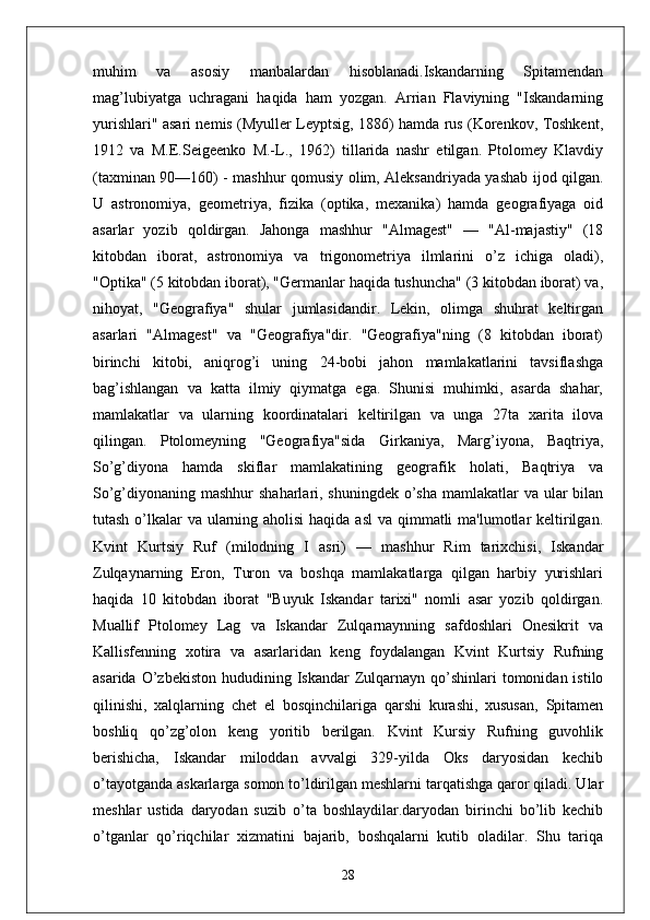 muhim   va   asosiy   manbalardan   hisoblanadi.Iskandarning   Spitamendan
mag’lubiyatga   uchragani   haqida   ham   yozgan.   Arrian   Flaviyning   "Iskandarning
yurishlari" asari nemis (Myuller Leyptsig, 1886) hamda rus (Korenkov, Toshkent,
1912   va   M.E.Seigeenko   M.-L.,   1962)   tillarida   nashr   etilgan.   Ptolomey   Klavdiy
(taxminan 90—160) - mashhur qomusiy olim, Aleksandriyada yashab ijod qilgan.
U   astronomiya,   geometriya,   fizika   (optika,   mexanika)   hamda   geografiyaga   oid
asarlar   yozib   qoldirgan.   Jahonga   mashhur   "Almagest"   —   "Al-majastiy"   (18
kitobdan   iborat,   astronomiya   va   trigonometriya   ilmlarini   o’z   ichiga   oladi),
"Optika" (5 kitobdan iborat), "Germanlar haqida tushuncha" (3 kitobdan iborat) va,
nihoyat,   "Geografiya"   shular   jumlasidandir.   Lekin,   olimga   shuhrat   keltirgan
asarlari   "Almagest"   va   "Geografiya"dir.   "Geografiya"ning   (8   kitobdan   iborat)
birinchi   kitobi,   aniqrog’i   uning   24-bobi   jahon   mamlakatlarini   tavsiflashga
bag’ishlangan   va   katta   ilmiy   qiymatga   ega.   Shunisi   muhimki,   asarda   shahar,
mamlakatlar   va   ularning   koordinatalari   keltirilgan   va   unga   27ta   xarita   ilova
qilingan.   Ptolomeyning   "Geografiya"sida   Girkaniya,   Marg’iyona,   Baqtriya,
So’g’diyona   hamda   skiflar   mamlakatining   geografik   holati,   Baqtriya   va
So’g’diyonaning mashhur  shaharlari, shuningdek  o’sha mamlakatlar  va ular bilan
tutash o’lkalar  va ularning aholisi  haqida asl  va qimmatli  ma'lumotlar keltirilgan.
Kvint   Kurtsiy   Ruf   (milodning   I   asri)   —   mashhur   Rim   tarixchisi,   Iskandar
Zulqaynarning   Eron,   Turon   va   boshqa   mamlakatlarga   qilgan   harbiy   yurishlari
haqida   10   kitobdan   iborat   "Buyuk   Iskandar   tarixi"   nomli   asar   yozib   qoldirgan.
Muallif   Ptolomey   Lag   va   Iskandar   Zulqarnaynning   safdoshlari   Onesikrit   va
Kallisfenning   xotira   va   asarlaridan   keng   foydalangan   Kvint   Kurtsiy   Rufning
asarida  O’zbekiston   hududining  Iskandar  Zulqarnayn qo’shinlari  tomonidan  istilo
qilinishi,   xalqlarning   chet   el   bosqinchilariga   qarshi   kurashi,   xususan,   Spitamen
boshliq   qo’zg’olon   keng   yoritib   berilgan.   Kvint   Kursiy   Rufning   guvohlik
berishicha,   Iskandar   miloddan   avvalgi   329-yilda   Oks   daryosidan   kechib
o’tayotganda askarlarga somon to’ldirilgan meshlarni tarqatishga qaror qiladi. Ular
meshlar   ustida   daryodan   suzib   o’ta   boshlaydilar.daryodan   birinchi   bo’lib   kechib
o’tganlar   qo’riqchilar   xizmatini   bajarib,   boshqalarni   kutib   oladilar.   Shu   tariqa
28